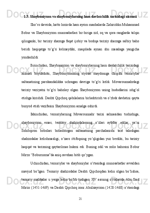 1.3. Shayboniyxon va shayboniylarning ham davlatchilik tarixidagi xizmati
Sho ro davrida, hatto hozirda ham ayrim manbalarda Zahiriddin Muhammadʼ
Bobur  va Shayboniyxon munosabatlari  bir-biriga zid, oq va qora ranglarda talqin
qilinganki,  bir   tarixiy  shaxsga   faqat   ijobiy   va  boshqa   tarixiy  shaxsga   salbiy   baho
berish   haqiqatga   to g ri   kelmaydiki,   maqolada   aynan   shu   masalaga   yangicha	
ʼ ʼ
yondashildi: 
Birinchidan, Shayboniyxon va shayboniylarning ham davlatchilik tarixidagi
xizmati   buyukdirki,   Shayboniyxonning   siyosat   maydoniga   chiqishi   temuriylar
saltanatining   parokandalikka   uchragan   davriga   to g ri   keldi.   Movarounnahrdagi	
ʼ ʼ
tarixiy   vaziyatni   to g ri   baholay   olgan   Shayboniyxon   uning   hududlarini   ishg ol	
ʼ ʼ ʼ
etishga kirishdi. Dashti Qipchoq qabilalarini birlashtirish va o zbek davlatini qayta	
ʼ
bunyod etish vazifasini Shayboniyxon amalga oshirdi. 
Ikkinchidan,   temuriylarning   Movarounnahr   tarixi   sahnasidan   tushishiga,
shayboniyxon   emas,   temuriy   shahzodalarning   o zlari   aybdor   edilar,   ya ni	
ʼ ʼ
Sohibqiron   bobolari   birlashtirgan   saltanatning   parchalanishi   taxt   talashgan
shahzodalar   kelishmasligi,   o zaro   ittifoqning   yo qligidan   yuz   berdiki,   bu   tarixiy	
ʼ ʼ
haqiqat   va  tarixning  qaytarilmas   hukmi   edi.  Buning  odil   va  xolis  bahosini   Bobur
Mirzo “Boburnoma”da aniq-ravshan bitib qo ygan. 	
ʼ
Uchinchidan, temuriylar va shayboniylar o rtasidagi munosabatlar avvaldan	
ʼ
mavjud   bo lgan.   Temuriy   shahzodalar   Dashti   Qipchoqdan   kelin   olgan   bo lishsa,	
ʼ ʼ
temuriy   malikalar   u   yerga   kelin  bo lib  tushgan.   XV   asrning   o rtalarida  	
ʼ ʼ А bu  Said
Mirzo (1451-1469) va Dashti Qipchoq xoni   А bulxayrxon (1428-1468) o rtasidagi	
ʼ
21 