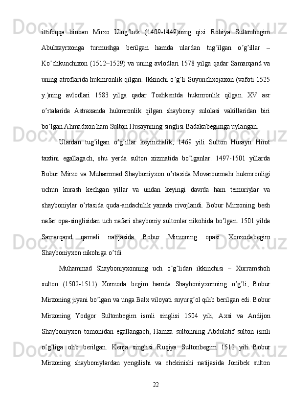ittifoqqa   binoan   Mirzo   Ulug bek   (1409-1449)ning   qizi   Robiya   Sultonbegimʼ
А bulxayrxonga   turmushga   berilgan   hamda   ulardan   tug ilgan   o g illar   –	
ʼ ʼ ʼ
Ko chkunchixon (1512–1529) va uning avlodlari 1578 yilga qadar Samarqand va	
ʼ
uning atroflarida hukmronlik qilgan. Ikkinchi o g li Suyunchxojaxon (vafoti 1525	
ʼ ʼ
y.)ning   avlodlari   1583   yilga   qadar   Toshkentda   hukmronlik   qilgan.   XV   asr
o rtalarida  	
ʼ А straxanda   hukmronlik   qilgan   shayboniy   sulolasi   vakillaridan   biri
bo lgan 
ʼ А hmadxon ham Sulton Husaynning singlisi Badakabegimga uylangan. 
Ulardan   tug ilgan   o g illar   keyinchalik,   1469   yili   Sulton   Husayn   Hirot	
ʼ ʼ ʼ
taxtini   egallagach,   shu   yerda   sulton   xizmatida   bo lganlar.   1497-1501   yillarda	
ʼ
Bobur   Mirzo   va   Muhammad   Shayboniyxon  o rtasida   Movarounnahr   hukmronligi	
ʼ
uchun   kurash   kechgan   yillar   va   undan   keyingi   davrda   ham   temuriylar   va
shayboniylar   o rtasida   quda-andachilik   yanada   rivojlandi.   Bobur   Mirzoning   besh	
ʼ
nafar opa-singlisidan uch nafari shayboniy sultonlar nikohida bo lgan. 1501 yilda	
ʼ
Samarqand   qamali   natijasida   Bobur   Mirzoning   opasi   Xonzodabegim
Shayboniyxon nikohiga o tdi. 	
ʼ
Muhammad   Shayboniyxonning   uch   o g lidan   ikkinchisi   –   Xurramshoh	
ʼ ʼ
sulton   (1502-1511)   Xonzoda   begim   hamda   Shayboniyxonning   o g li,   Bobur	
ʼ ʼ
Mirzoning jiyani bo lgan va unga Balx viloyati suyurg ol qilib berilgan edi. Bobur	
ʼ ʼ
Mirzoning   Yodgor   Sultonbegim   ismli   singlisi   1504   yili,   А xsi   va   А ndijon
Shayboniyxon   tomonidan   egallangach,   Hamza   sultonning   А bdulatif   sulton   ismli
o g liga   olib   berilgan.   Kenja   singlisi   Ruqiya   Sultonbegim   1512   yili   Bobur	
ʼ ʼ
Mirzoning   shayboniylardan   yengilishi   va   chekinishi   natijasida   Jonibek   sulton
22 