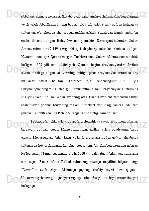( А bulxayrxonning nevarasi, Shayboniyxonning amakivachchasi, shayboniylarning
yetuk vakili   А bdullaxon II ning bobosi, 1529 yili vafot etgan) qo liga tushgan vaʼ
sulton   uni   o z   nikohiga   olib,   ardoqli   malika   sifatida   e zozlagan   hamda   undan   bir	
ʼ ʼ
nechta   farzand   ko rgan.   Bobur   Mirzoning   amakisi,   Samarqand   hukmdori   Sulton	
ʼ
А hmad   mirzo   (1469-1494)ning   ikki   qizi   shayboniy   sultonlar   nikohida   bo lgan.	
ʼ
Xususan,   katta   qizi   Qorako zbegim   Toshkent   xoni   Sulton   Mahmudxon   nikohida	
ʼ
bo lgan.   1508   yili   xon   o ldirilgach,   Qorako zbegim   shayboniylardan   Jonibek	
ʼ ʼ ʼ
sulton   nikohiga   o tgan   va   umrining   oxiriga   qadar   shayboniylar   xaramida   oliy	
ʼ
malikalar   safida   bo lgan.   To rtinchi   qizi   Sultonbegimni   1501   yili	
ʼ ʼ
Shayboniyxonning to ng ich o g li Temur sulton olgan. Shayboniylar sulolasining	
ʼ ʼ ʼ ʼ
eng   yirik   vakili   bo lgan  	
ʼ А bdullaxonning   otasi   Iskandarxon   ona   tomondan   Sulton
Mahmudxon   (Bobur   Mirzoning   tog asi,   Toshkent   xoni)ning   nabirasi   edi.   Shu	
ʼ
jihatdan,  А bdullaxonning Bobur Mirzoga qarindoshligi ham bo lgan. 	
ʼ
To rtinchidan, ikki sulola o rtasida diplomatik va savdo-sotiq munosabatlari	
ʼ ʼ
bardavom   bo lgan..   Bobur   Mirzo   Hindistonni   egallab,   sulola   poydevorini   barpo	
ʼ
etgach,   Movarounnahr   bilan   keng   ko lamli   aloqalarni   yo lga   qo ydi,   shayboniy	
ʼ ʼ ʼ
sultonlarga   kek   saqlamagan,   hattoki,   “Boburnoma”da   Shayboniyxonning   nabirasi
Po lod sulton (Temur sultonning o g li, 1530 yili vafot etgan) bilan yozishmalarini	
ʼ ʼ ʼ
zikr   etgan.   Bobur   Mirzo   Po lod   sultonning   nazmga   moyillini   bilgach,   unga	
ʼ
“Devon”ini   tuhfa   qilgan.   Maktubga   quyidagi   she riy   baytni   ilova   qilgan:  	
ʼ
Ul   sarvning   haramig a   gar   yetsang,   ey   sabo,   Bergil   bu   hajr   xastasidin   yod	
ʼ
ko ngliga.  	
ʼ
23 