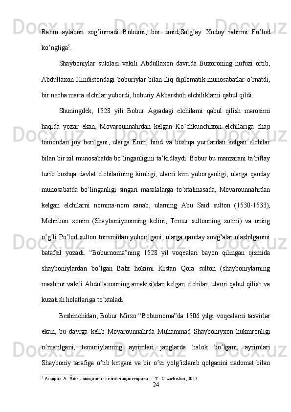 Rahm   aylabon   sog inmadi   Boburni,   bor   umid,Solg ay   Xudoy   rahmni   Fo lodʼ ʼ ʼ
ko ngliga	
ʼ 5
. 
Shayboniylar   sulolasi   vakili   А bdullaxon   davrida   Buxoroning   nufuzi   ortib,
А bdullaxon Hindistondagi  boburiylar bilan iliq diplomatik munosabatlar o rnatdi,	
ʼ
bir necha marta elchilar yubordi, boburiy  А kbarshoh elchiliklarni qabul qildi. 
Shuningdek,   1528   yili   Bobur   А gradagi   elchilarni   qabul   qilish   marosimi
haqida   yozar   ekan,   Movarounnahrdan   kelgan   Ko chkunchixon   elchilariga   chap	
ʼ
tomondan   joy   berilgani,   ularga   Eron,   hind   va   boshqa   yurtlardan   kelgan   elchilar
bilan bir xil munosabatda bo linganligini ta kidlaydi. Bobur bu manzarani ta riflay	
ʼ ʼ ʼ
turib   boshqa   davlat   elchilarining   kimligi,   ularni   kim   yuborganligi,   ularga   qanday
munosabatda   bo linganligi   singari   masalalarga   to xtalmasada,   Movarounnahrdan	
ʼ ʼ
kelgan   elchilarni   nomma-nom   sanab,   ularning   А bu   Said   sulton   (1530-1533),
Mehribon   xonim   (Shayboniyxonning   kelini,   Temur   sultonning   xotini)   va   uning
o g li Po lod sulton tomonidan yuborilgani, ularga qanday sovg alar ulashilganini	
ʼ ʼ ʼ ʼ
batafsil   yozadi.   “Boburnoma”ning   1528   yil   voqealari   bayon   qilingan   qismida
shayboniylardan   bo lgan   Balx   hokimi   Kistan   Qora   sulton   (shayboniylarning	
ʼ
mashhur vakili   А bdullaxonning amakisi)dan kelgan elchilar, ularni qabul qilish va
kuzatish holatlariga to xtaladi. 
ʼ
Beshinchidan, Bobur Mirzo “Boburnoma”da 1506 yilgi voqealarni tasvirlar
ekan,   bu   davrga   kelib   Movarounnahrda   Muhammad   Shayboniyxon   hukmronligi
o rnatilgani,   temuriylarning   ayrimlari   janglarda   halok   bo lgani,   ayrimlari	
ʼ ʼ
Shayboniy  tarafiga  o tib  ketgani   va  bir  o zi  yolg izlanib  qolganini   nadomat   bilan	
ʼ ʼ ʼ
5
  Асқаров   А .  Ўзбек   халқининг   келиб   чиқиш   тарихи . –  Т .: O’zbekiston, 2015.
24 