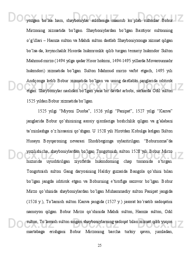 yozgan   bo lsa   ham,   shayboniylar   sulolasiga   mansub   ko plab   sultonlar   Boburʼ ʼ
Mirzoning   xizmatida   bo lgan.   Shayboniylardan   bo lgan   Baxtiyor   sultonning	
ʼ ʼ
o g illari – Hamza sulton va Mahdi sulton dastlab Shayboniyxonga xizmat qilgan	
ʼ ʼ
bo lsa-da,   keyinchalik   Hisorda   hukmronlik   qilib   turgan   temuriy   hukmdor   Sulton
ʼ
Mahmud mirzo (1494 yilga qadar Hisor hokimi, 1494-1495 yillarda Movarounnahr
hukmdori)   xizmatida   bo lgan.   Sulton   Mahmud   mirzo   vafot   etgach,   1495   yili	
ʼ
А ndijonga   kelib   Bobur   xizmatida   bo lgan   va   uning   dastlabki   janglarida   ishtirok	
ʼ
etgan. Shayboniylar naslidan bo lgan yana bir davlat arbobi, sarkarda Odil sulton	
ʼ
1525 yildan Bobur xizmatida bo lgan. 
ʼ
1525   yilgi   “Miyoni   Duoba”,   1526   yilgi   “Panipat”,   1527   yilgi   “Kanva”
janglarida   Bobur   qo shinining   asosiy   qismlariga   boshchilik   qilgan   va   g alabani	
ʼ ʼ
ta minlashga o z hissasini qo shgan. U 1528 yili Hirotdan Kobulga kelgan Sulton	
ʼ ʼ ʼ
Husayn   Boyqaroning   nevarasi   Shodibegimga   uylantirilgan.   “Boburnoma”da
yozilishicha,   shayboniylardan   bo lgan   Tongotmish   sulton   1528   yili   Bobur   Mirzo	
ʼ
huzurida   uyushtirilgan   ziyofatda   hukmdorning   chap   tomonida   o tirgan.	
ʼ
Tongotmish   sulton   Gang   daryosining   Haldiy   guzarida   Bangola   qo shini   bilan	
ʼ
bo lgan   jangda   ishtirok   etgan   va   Boburning   e tirofiga   sazovor   bo lgan.   Bobur	
ʼ ʼ ʼ
Mirzo   qo shinida   shayboniylardan   bo lgan   Muhammadiy   sulton   Panipat   jangida	
ʼ ʼ
(1526   y.),   To lamish   sulton   Kanva   jangida   (1527   y.)   jasorat   ko rsatib   sadoqatini	
ʼ ʼ
namoyon   qilgan.   Bobur   Mirzo   qo shinida   Mahdi   sulton,   Hamza   sulton,   Odil	
ʼ
sulton, To lamish sulton singari shayboniylarning sadoqat bilan xizmat qilib yuqori	
ʼ
martabaga   erishgani   Bobur   Mirzoning   barcha   turkiy   qavm,   jumladan,
25 