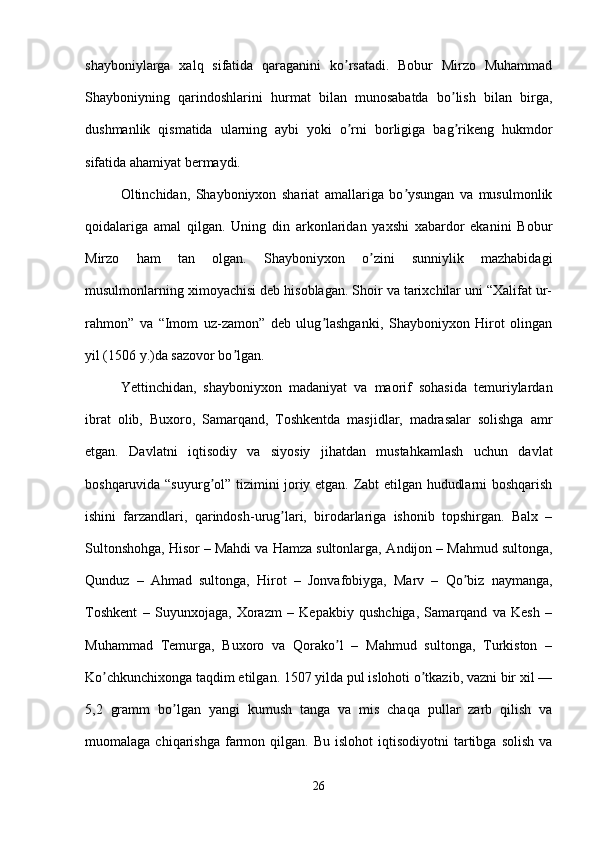 shayboniylarga   xalq   sifatida   qaraganini   ko rsatadi.   Bobur   Mirzo   Muhammadʼ
Shayboniyning   qarindoshlarini   hurmat   bilan   munosabatda   bo lish   bilan   birga,	
ʼ
dushmanlik   qismatida   ularning   aybi   yoki   o rni   borligiga   bag rikeng   hukmdor	
ʼ ʼ
sifatida ahamiyat bermaydi. 
Oltinchidan,   Shayboniyxon   shariat   amallariga   bo ysungan   va   musulmonlik	
ʼ
qoidalariga   amal   qilgan.   Uning   din   arkonlaridan   yaxshi   xabardor   ekanini   Bobur
Mirzo   ham   tan   olgan.   Shayboniyxon   o zini   sunniylik   mazhabidagi	
ʼ
musulmonlarning ximoyachisi deb hisoblagan. Shoir va tarixchilar uni “Xalifat ur-
rahmon”   va   “Imom   uz-zamon”   deb   ulug lashganki,   Shayboniyxon   Hirot   olingan	
ʼ
yil (1506 y.)da sazovor bo lgan. 	
ʼ
Yettinchidan,   shayboniyxon   madaniyat   va   maorif   sohasida   temuriylardan
ibrat   olib,   Buxoro,   Samarqand,   Toshkentda   masjidlar,   madrasalar   solishga   amr
etgan.   Davlatni   iqtisodiy   va   siyosiy   jihatdan   mustahkamlash   uchun   davlat
boshqaruvida “suyurg ol” tizimini joriy etgan. Zabt etilgan hududlarni boshqarish	
ʼ
ishini   farzandlari,   qarindosh-urug lari,   birodarlariga   ishonib   topshirgan.   Balx   –	
ʼ
Sultonshohga, Hisor – Mahdi va Hamza sultonlarga,  А ndijon – Mahmud sultonga,
Qunduz   –   А hmad   sultonga,   Hirot   –   Jonvafobiyga,   Marv   –   Qo biz   naymanga,	
ʼ
Toshkent   –   Suyunxojaga,   Xorazm   –   Kepakbiy   qushchiga,   Samarqand   va   Kesh   –
Muhammad   Temurga,   Buxoro   va   Qorako l   –   Mahmud   sultonga,   Turkiston   –	
ʼ
Ko chkunchixonga taqdim etilgan. 1507 yilda pul islohoti o tkazib, vazni bir xil —	
ʼ ʼ
5,2   gramm   bo lgan   yangi   kumush   tanga   va   mis   chaqa   pullar   zarb   qilish   va	
ʼ
muomalaga  chiqarishga  farmon  qilgan.  Bu  islohot  iqtisodiyotni  tartibga  solish   va
26 