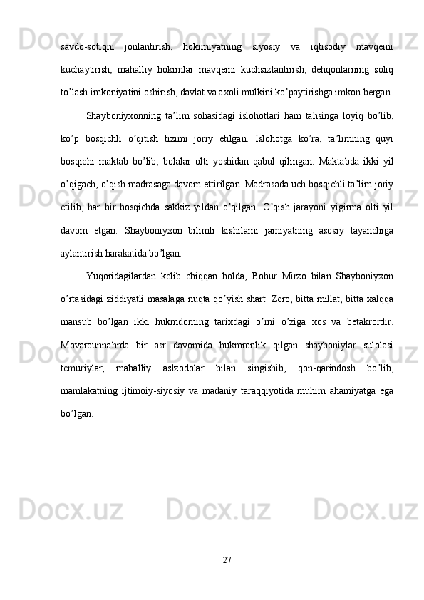 savdo-sotiqni   jonlantirish,   hokimiyatning   siyosiy   va   iqtisodiy   mavqeini
kuchaytirish,   mahalliy   hokimlar   mavqeini   kuchsizlantirish,   dehqonlarning   soliq
to lash imkoniyatini oshirish, davlat va axoli mulkini ko paytirishga imkon bergan.ʼ ʼ
Shayboniyxonning   ta lim   sohasidagi   islohotlari   ham   tahsinga   loyiq   bo lib,	
ʼ ʼ
ko p   bosqichli   o qitish   tizimi   joriy   etilgan.   Islohotga   ko ra,   ta limning   quyi	
ʼ ʼ ʼ ʼ
bosqichi   maktab   bo lib,   bolalar   olti   yoshidan   qabul   qilingan.   Maktabda   ikki   yil	
ʼ
o qigach, o qish madrasaga davom ettirilgan. Madrasada uch bosqichli ta lim joriy	
ʼ ʼ ʼ
etilib,   har   bir   bosqichda   sakkiz   yildan   o qilgan.   O qish   jarayoni   yigirma   olti   yil	
ʼ ʼ
davom   etgan.   Shayboniyxon   bilimli   kishilarni   jamiyatning   asosiy   tayanchiga
aylantirish harakatida bo lgan. 	
ʼ
Yuqoridagilardan   kelib   chiqqan   holda,   Bobur   Mirzo   bilan   Shayboniyxon
o rtasidagi ziddiyatli masalaga nuqta qo yish shart. Zero, bitta millat, bitta xalqqa	
ʼ ʼ
mansub   bo lgan   ikki   hukmdorning   tarixdagi   o rni   o ziga   xos   va   betakrordir.	
ʼ ʼ ʼ
Movarounnahrda   bir   asr   davomida   hukmronlik   qilgan   shayboniylar   sulolasi
temuriylar,   mahalliy   aslzodolar   bilan   singishib,   qon-qarindosh   bo lib,	
ʼ
mamlakatning   ijtimoiy-siyosiy   va   madaniy   taraqqiyotida   muhim   ahamiyatga   ega
bo lgan.	
ʼ
27 