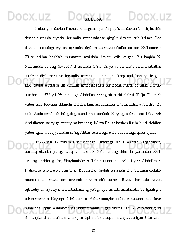 XULOSA
Boburiylar davlati Buxoro xonligining janubiy qo’shni davlati bo’lib, bu ikki
davlat   o’rtasida   siyosiy,   iqtisodiy   munosabatlar   qizg’in   dovom   etib   kelgan.   Ikki
davlat   o’rtasidagi   siyosiy   iqtisodiy   diplomatik   munosabatlar   asosan   XVI-asrning
70   yillaridan   boshlab   muntazam   ravishda   dovom   etib   kelgan.   Bu   haqida   N.
Nizomiddinovning   XVI-XVIII   asrlarda   O’rta   Osiyo   va   Hindiston   munosabatlari
kitobida   diplomatik   va   iqtisodiy   munosabatlar   haqida   keng   mulohaza   yoritilgan.
Ikki   davlat   o’rtasida   ilk   elchilik   munosabatlari   bir   necha   marta   bo’lgan.   Demak
ulardan  – 1572 yili  Hindistonga  Abdullaxonning birin chi  elchisi  Xo’ja Oltamish
yuboriladi. Keyingi ikkinchi elchilik ham Abdullaxon II tomonidan yuborilib. Bu
safar Abdiraxm boshchiligidagi elchilar yo’boriladi. Keyingi elchilar esa 1579 -yili
Abdullaxon saroyiga sunniy mahzabdagi Mirza Po’lat boshchiligida hind elchilari
yuborilgan. Uzoq yillardan so’ng Akbar Buxoroga elchi yuborishga qaror qiladi. 
1597-   yili   17   mayda   Hindistondan   Buxoroga   Xo’ja   Ashraf   Naqshbandiy
boshliq   elchilar   yo’lga   chiqadi”.   Demak   XVI   asrning   ikkinchi   yarmidan   XVII
asrning   boshlarigacha,   Shayboniylar   so’lola   hukumronlik   yillari   yani   Abdullaxon
II davrida Buxoro xonligi  bilan Boburiylar davlati  o’rtasida olib borilgan elchilik
munosabatlar   muntazam   ravishda   dovom   etib   turgan.   Bunda   har   ikki   davlat
iqtisodiy va siyosiy munosabatlarining yo’lga qoyilishida manfaatdar bo’lganligini
bilish mumkin. Keyingi elchiliklar esa Ashtarxoniylar so’lolasi hukumronlik davri
bilan bog’liqdir. Ashtarxoniylar hukumronlik qilgan davrda ham Buxoro xonligi va
Boburiylar davlati o’rtasida qizg’in diplomatik aloqalar mavjud bo’lgan. Ulardan –
28 