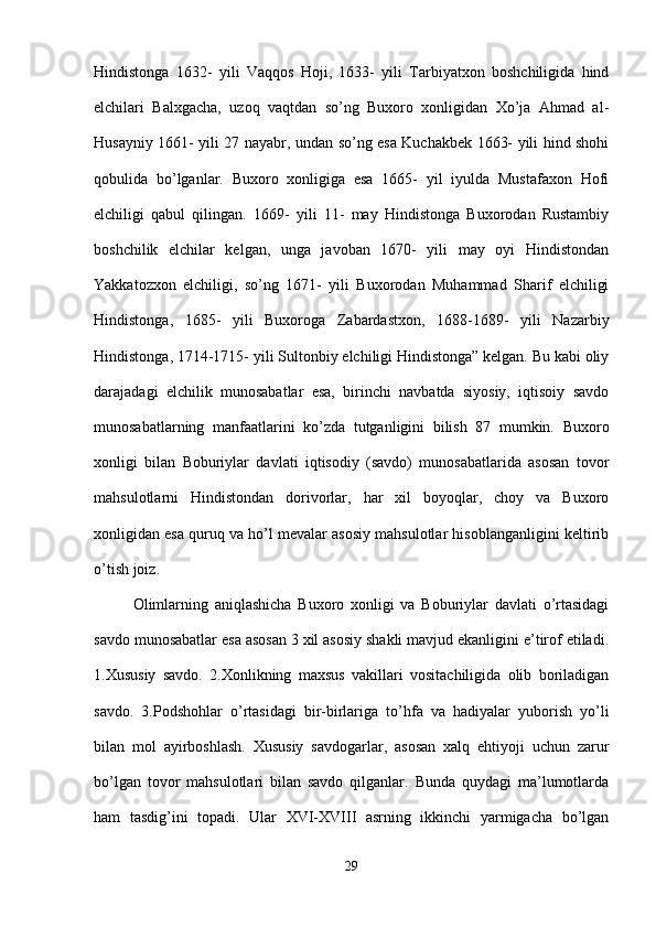 Hindistonga   1632-   yili   Vaqqos   Hoji,   1633-   yili   Tarbiyatxon   boshchiligida   hind
elchilari   Balxgacha,   uzoq   vaqtdan   so’ng   Buxoro   xonligidan   Xo’ja   Ahmad   al-
Husayniy 1661- yili 27 nayabr, undan so’ng esa Kuchakbek 1663- yili hind shohi
qobulida   bo’lganlar.   Buxoro   xonligiga   esa   1665-   yil   iyulda   Mustafaxon   Hofi
elchiligi   qabul   qilingan.   1669-   yili   11-   may   Hindistonga   Buxorodan   Rustambiy
boshchilik   elchilar   kelgan,   unga   javoban   1670-   yili   may   oyi   Hindistondan
Yakkatozxon   elchiligi,   so’ng   1671-   yili   Buxorodan   Muhammad   Sharif   elchiligi
Hindistonga,   1685-   yili   Buxoroga   Zabardastxon,   1688-1689-   yili   Nazarbiy
Hindistonga, 1714-1715- yili Sultonbiy elchiligi Hindistonga” kelgan. Bu kabi oliy
darajadagi   elchilik   munosabatlar   esa,   birinchi   navbatda   siyosiy,   iqtisoiy   savdo
munosabatlarning   manfaatlarini   ko’zda   tutganligini   bilish   87   mumkin.   Buxoro
xonligi   bilan   Boburiylar   davlati   iqtisodiy   (savdo)   munosabatlarida   asosan   tovor
mahsulotlarni   Hindistondan   dorivorlar,   har   xil   boyoqlar,   choy   va   Buxoro
xonligidan esa quruq va ho’l mevalar asosiy mahsulotlar hisoblanganligini keltirib
o’tish joiz. 
Olimlarning   aniqlashicha   Buxoro   xonligi   va   Boburiylar   davlati   o’rtasidagi
savdo munosabatlar esa asosan 3 xil asosiy shakli mavjud ekanligini e’tirof etiladi.
1.Xususiy   savdo.   2.Xonlikning   maxsus   vakillari   vositachiligida   olib   boriladigan
savdo.   3.Podshohlar   o’rtasidagi   bir-birlariga   to’hfa   va   hadiyalar   yuborish   yo’li
bilan   mol   ayirboshlash.   Xususiy   savdogarlar,   asosan   xalq   ehtiyoji   uchun   zarur
bo’lgan   tovor   mahsulotlari   bilan   savdo   qilganlar.   Bunda   quydagi   ma’lumotlarda
ham   tasdig’ini   topadi.   Ular   XVI-XVIII   asrning   ikkinchi   yarmigacha   bo’lgan
29 