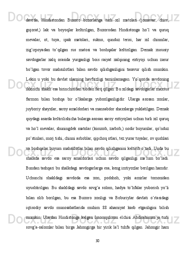 davrda,   Hindistondan   Buxoro   bozorlariga   turli   xil   matolari   (jomavar,   chire,
gujorat,)   lak   va   boyoqlar   keltirilgan,   Buxorodan   Hindistonga   ho’l   va   quruq
mevalar,   ot,   tuya,   ipak   matolari,   sukno,   qunduz   terisi,   har   xil   chinnilar,
zig’irpoyadan   to’qilgan   rus   matosi   va   boshqalar   keltirilgan.   Demak   xususiy
savdogarlar   xalq   orasida   yurganligi   bois   raiyat   xalqining   extiyoji   uchun   zarur
bo’lgan   tovor   mahsulotlari   bilan   savdo   qilishganligini   tasavur   qilish   mumkin.
Lekin   u   yoki   bu   davlat   ularning   havfsizligi   taminlamagan.   Yo’qorida   savdoning
ikkinchi shakli esa birinchisidan tubdan farq qilgan. Bu xildagi savdogarlar maxsus
farmon   bilan   boshqa   bir   o’lkalarga   yuborilganligidir.   Ularga   asosan   xonlar,
juyboriy shayxlar, saroy amaldorlari va mansabdor shaxslarga yuklatilgan. Demak
quydagi asarda keltirilishicha bularga asosan saroy extiyojlari uchun turli xil quruq
va   ho’l   mevalar,   shuningdek   matolar   (kimxob,   zarbob,)   nodir   buyumlar,   qo’nduz
po’stinlari, morj tishi, chinni asboblar, qipchoq otlari, tez yurar tuyalar, ov qushlari
va boshqalar buyum mahsulotlar bilan savdo qilishganini keltirib o’tadi. Unda bu
shalkda   savdo   esa   saroy   amaldorlari   uchun   savdo   qilganligi   ma’lum   bo’ladi.
Bundan tashqari bu shalkdagi savdogarlarga esa, keng imtiyozlar berilgan hamdir.
Uchunchi   shakldagi   savdoda   esa   xon,   podshoh,   yoki   amirlar   tomonidan
uyushtirilgan.   Bu   shakldagi   savdo   sovg’a   solom,   hadya   to’hfalar   yuborish   yo’li
bilan   olib   borilgan,   bu   esa   Buxoro   xonligi   va   Boburiylar   davlati   o’rtasidagi
iqtisodiy   savdo   munosabatlarida   muhim   88   ahamiyat   kasb   etganligini   bilish
mumkin.   Ulardan   Hindistonga   kelgan   Imomqulixon   elchisi   Abdirahimxo’ja   turli
sovg’a-salomlar   bilan   birga   Jahongirga   bir   yirik   la’l   tuhfa   qilgan.   Jahongir   ham
30 
