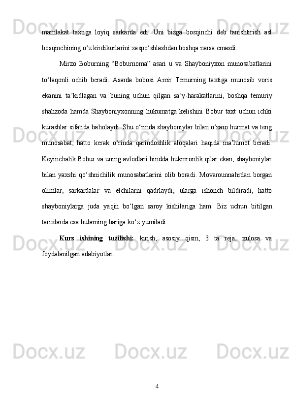 mamlakat   taxtiga   loyiq   sarkarda   edi.   Uni   bizga   bosqinchi   deb   tanishtirish   asl
bosqinchining o‘z kirdikorlarini xaspo‘shlashdan boshqa narsa emasdi. 
Mirzo   Boburning   “Boburnoma”   asari   u   va   Shayboniyxon   munosabatlarini
to‘laqonli   ochib   beradi.   Asarda   bobosi   Amir   Temurning   taxtiga   munosib   voris
ekanini   ta’kidlagan   va   buning   uchun   qilgan   sa’y-harakatlarini,   boshqa   temuriy
shahzoda   hamda   Shayboniyxonning   hukumatga   kelishini   Bobur   taxt   uchun   ichki
kurashlar sifatida baholaydi. Shu o‘rinda shayboniylar bilan o‘zaro hurmat va teng
munosabat,   hatto   kerak   o‘rinda   qarindoshlik   aloqalari   haqida   ma’lumot   beradi.
Keyinchalik Bobur va uning avlodlari hindda hukmronlik qilar ekan, shayboniylar
bilan   yaxshi   qo‘shnichilik   munosabatlarini   olib   boradi.   Movarounnahrdan   borgan
olimlar,   sarkardalar   va   elchilarni   qadrlaydi,   ularga   ishonch   bildiradi,   hatto
shayboniylarga   juda   yaqin   bo‘lgan   saroy   kishilariga   ham.   Biz   uchun   bitilgan
tarixlarda esa bularning bariga ko‘z yumiladi. 
Kurs   ishining   tuzilishi:   kirish,   asosiy   qism,   3   ta   reja,   xulosa   va
foydalanilgan adabiyotlar.
4 