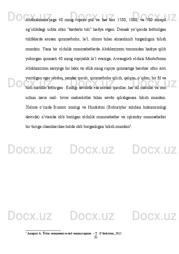 Abdirahimxo’jaga   40   ming   rupiya   pul   va   har   biri   1500,   1000,   va   500   misqol
og’irlikdagi   uchta   oltin   “kavkabi   toli”   hadya   etgan.   Demak   yo’qorida   keltirilgan
tuhfalarda   asosan   qimmatboho,   la’l,   olmos   bilan   almashinib   turganligini   bilish
mumkin.   Yana   bir   elchilik   munosabatlarda   Abdilazizxon   tomonidan   hadiya   qilib
yuborgan qimmati  40 ming rupiyalik la’l  evaziga, Avrangzeb elchisi  Mustofoxon
Abdilazizxon saroyiga bir lakx va ellik ming rupiya qimmatiga barobar oltin suvi
yuritilgan egar jabduq, jamdar quroli, qimmatboho qilich, qalqon, o’qdon, bir fil va
turli matolar keltirgan . Endigi savdoda esa asosan qurollar, har xil matolar va xon
uchun   zarur   mol-   tovor   mahsulotlar   bilan   savdo   qilishganini   bilish   mumkin.
Xulosa   o’rnida   Buxoro   xonligi   va   Hindiston   (Boburiylar   sulolasi   hukumronligi
davrida)   o’rtasida   olib   borilgan   elchilik   munosabatlar   va   iqtisodiy   munosabatlar
bir-biriga chambarchas holda olib borganligini bilish mumkin 6
. 
6
  Асқаров   А .  Ўзбек   халқининг   келиб   чиқиш   тарихи . –  Т .: O’zbekiston, 2015.
31 