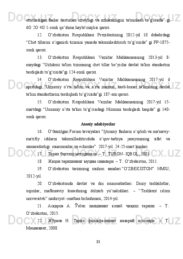ettiriladigan   fanlar   dasturlari   uzviyligi   va   uzluksizligini   ta ' minlash   to ’ g ’ risida ”   gi
6 G `2 G `4 G `1- sonli   qo ’ shma   hay ' at   majlisi   qarori .
12. O ‘ zb е kiston   R е spublikasi   Pr е zid е ntining   2012- yil   10   d е kabrdagi
“ Ch е t   tillarini   o ’ rganish   tizimini   yanada   takomilashtirish   to ’ g ’ risida ”   gi   PP -1875-
sonli   qarori .
13. O ‘ zb е kiston   R е spublikasi   Vazirlar   Mahkamasining   2013- yil   8-
maydagi   “ Uzluksiz   ta ' lim   tizimining   ch е t   tillar   bo ’ yicha   davlat   ta ' lim   standartini
tasdiqlash   to ’ g ’ risida ” gi  124- sonli   qarori .
14. O ‘ zb е kiston   R е spublikasi   Vazirlar   Mahkamasining   2017- yil   6
apr е ldagi   “ Umumiy   o ’ rta   ta ' lim   va   o ’ rta   maxsus ,   kasb - hunar   ta ' limining   davlat
ta ' lim   standartlarini   tasdiqlash   to ’ g ’ risida ” gi  187- son   qarori .
15. O ‘ zb е kiston   R е spublikasi   Vazirlar   Mahkamasining   2017- yil   15-
martdagi   “ Umumiy   o ’ rta   ta ' lim   to ’ g ’ risidagi   Nizomni   tasdiqlash   haqida ”   gi   140-
sonli   qarori .
Asosiy adabiyotlar
16. O ’ tkazilgan   Forum   tavsiyalari  “ Ijtimoiy   fanlarni   o ’ qitish   va   ma ' naviy -
ma ' rifiy   ishlarni   takomillashtirishda   o ’ quv - tarbiya   jarayonining   sifat   va
samaradorligi :  muammolar   va  е chimlar ”. 2017- yil . 24-25- mart   kunlari .
17. Тарих ўқитиш методикаси. –  T .:  TURON -  IQBOL , 2001.
18. Жаҳон тарихининг муҳим саналари. –  T .:  O ‘ zb е kiston , 2011.
19. O‘zbеkiston   tarixining   muhim   sanalari.”O’ZBEKISTON”   NMIU,
2012-yil.
20. O‘zbеkistonda   davlat   va   din   munosabatlari:   Diniy   tashkilotlar,
oqimlar,   mafkuraviy   kurashning   dolzarb   yo’nalishlari.   –   “Toshkеnt   islom
univеrsitеti” nashriyot –matbaa birlashmasi, 2014-yil.
21. Асқаров   А.   Ўзбек   халқининг   келиб   чиқиш   тарихи.   –   Т.:
O’zbekiston, 2015.
22. Жўраев   Н.   Тарих   фалсафасининг   назарий   асослари.   –   Т.:
Маънавият, 2008.
33 