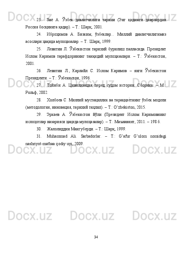 23. Зиё   А.   Ўзбек   давлатчилиги   тарихи   (Энг   қадимги   даврлардан
Россия босқинига қадар). – Т.: Шарқ, 2001.
24. Иброҳимов   А.   Бизким,   ўзбеклар...   Миллий   давлатчилигимиз
асослари ҳақида мулоҳазалар. – Т.: Шарқ, 1999.
25. Левитин   Л.   Ўзбекистон   тарихий   бурилиш   палласида.   Президент
Ислом   Каримов   тарафдорининг   танқидий   мулоҳазалари.   –   Т.:   Ўзбекистон,
2001.
26. Левитин   Л.,   Карлайл   С.   Ислом   Каримов   –   янги   Ўзбекистон
Президенти. – Т.: Ўзбекистон, 1996.
27. Тойнби   А.   Цивилизация   перед   судом   истории.   Сборник.   –   М.:
Рольф, 2002.
28. Холбоев С. Миллий мустақиллик ва тараққие?тнинг ўзбек модели
(методология, инновация, тарихий таҳлил). – Т.:  O ’ zbekiston , 2015.
29. Эркаев   А.   Ўзбекистон   йўли   (Президент   Ислом   Каримовнинг
ислоҳотлар назарияси ҳақида мулоҳазалар). – Т.: Маънавият, 2011. – 198 б.
30. Жалолиддин Мангуберди. – Т.: Шарқ, 1999.
31. Muhammad   Ali .   Sarbadorlar.   –   T.:   G’afur   G’ulom   nomidagi
nashriyot-matbaa ijodiy uyi, 2009.
34 