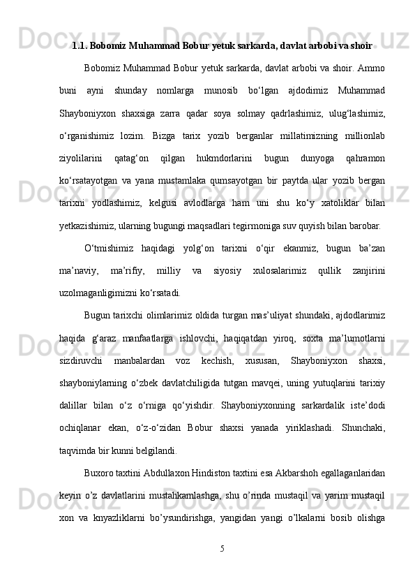 1.1. Bobomiz Muhammad Bobur yetuk sarkarda, davlat arbobi va shoir
Bobomiz Muhammad Bobur yetuk sarkarda, davlat arbobi va shoir. Ammo
buni   ayni   shunday   nomlarga   munosib   bo‘lgan   ajdodimiz   Muhammad
Shayboniyxon   shaxsiga   zarra   qadar   soya   solmay   qadrlashimiz,   ulug‘lashimiz,
o‘rganishimiz   lozim.   Bizga   tarix   yozib   berganlar   millatimizning   millionlab
ziyolilarini   qatag‘on   qilgan   hukmdorlarini   bugun   dunyoga   qahramon
ko‘rsatayotgan   va   yana   mustamlaka   qumsayotgan   bir   paytda   ular   yozib   bergan
tarixni   yodlashimiz,   kelgusi   avlodlarga   ham   uni   shu   ko‘y   xatoliklar   bilan
yetkazishimiz, ularning bugungi maqsadlari tegirmoniga suv quyish bilan barobar. 
O‘tmishimiz   haqidagi   yolg‘on   tarixni   o‘qir   ekanmiz,   bugun   ba’zan
ma’naviy,   ma’rifiy,   milliy   va   siyosiy   xulosalarimiz   qullik   zanjirini
uzolmaganligimizni ko‘rsatadi.
Bugun tarixchi olimlarimiz oldida turgan mas’uliyat shundaki, ajdodlarimiz
haqida   g‘araz   manfaatlarga   ishlovchi,   haqiqatdan   yiroq,   soxta   ma’lumotlarni
sizdiruvchi   manbalardan   voz   kechish,   xususan,   Shayboniyxon   shaxsi,
shayboniylarning   o‘zbek   davlatchiligida   tutgan   mavqei,   uning   yutuqlarini   tarixiy
dalillar   bilan   o‘z   o‘rniga   qo‘yishdir.   Shayboniyxonning   sarkardalik   iste’dodi
ochiqlanar   ekan,   o‘z-o‘zidan   Bobur   shaxsi   yanada   yiriklashadi.   Shunchaki,
taqvimda bir kunni belgilandi. 
Buxoro taxtini Abdullaxon Hindiston taxtini esa Akbarshoh egallaganlaridan
keyin   o’z   davlatlarini   mustahkamlashga,   shu   o’rinda   mustaqil   va   yarim   mustaqil
xon   va   knyazliklarni   bo’ysundirishga,   yangidan   yangi   o’lkalarni   bosib   olishga
5 