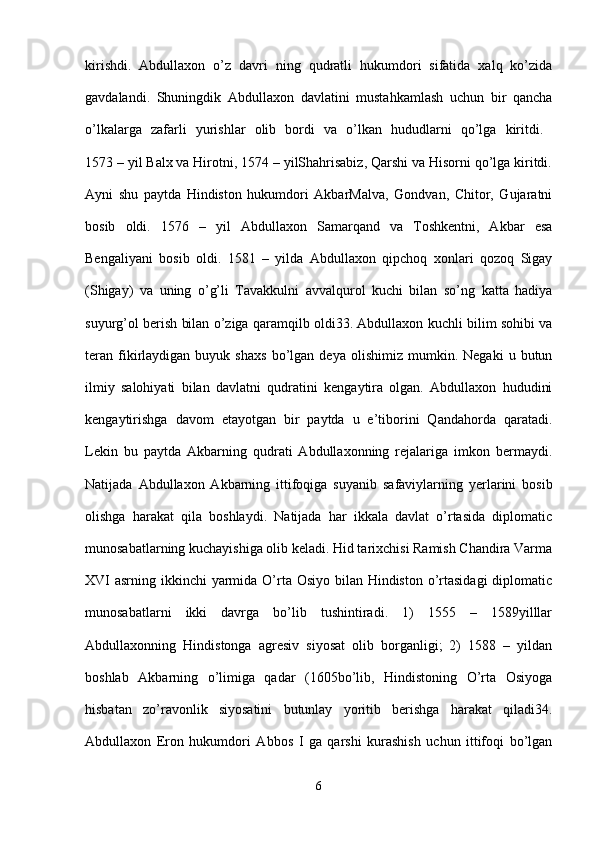 kirishdi.   Abdullaxon   o’z   davri   ning   qudratli   hukumdori   sifatida   xalq   ko’zida
gavdalandi.   Shuningdik   Abdullaxon   davlatini   mustahkamlash   uchun   bir   qancha
o’lkalarga   zafarli   yurishlar   olib   bordi   va   o’lkan   hududlarni   qo’lga   kiritdi.  
1573 – yil Balx va Hirotni, 1574 – yilShahrisabiz, Qarshi va Hisorni qo’lga kiritdi.
Ayni   shu   paytda   Hindiston   hukumdori   AkbarMalva,   Gondvan,   Chitor,   Gujaratni
bosib   oldi.   1576   –   yil   Abdullaxon   Samarqand   va   Toshkentni,   Akbar   esa
Bengaliyani   bosib   oldi.   1581   –   yilda   Abdullaxon   qipchoq   xonlari   qozoq   Sigay
(Shigay)   va   uning   o’g’li   Tavakkulni   avvalqurol   kuchi   bilan   so’ng   katta   hadiya
suyurg’ol berish bilan o’ziga qaramqilb oldi33. Abdullaxon kuchli bilim sohibi va
teran   fikirlaydigan   buyuk  shaxs   bo’lgan   deya   olishimiz   mumkin.   Negaki   u  butun
ilmiy   salohiyati   bilan   davlatni   qudratini   kengaytira   olgan.   Abdullaxon   hududini
kengaytirishga   davom   etayotgan   bir   paytda   u   e’tiborini   Qandahorda   qaratadi.
Lekin   bu   paytda   Akbarning   qudrati   Abdullaxonning   rejalariga   imkon   bermaydi.
Natijada   Abdullaxon   Akbarning   ittifoqiga   suyanib   safaviylarning   yerlarini   bosib
olishga   harakat   qila   boshlaydi.   Natijada   har   ikkala   davlat   o’rtasida   diplomatic
munosabatlarning kuchayishiga olib keladi. Hid tarixchisi Ramish Chandira Varma
XVI asrning ikkinchi yarmida O’rta Osiyo bilan Hindiston o’rtasidagi  diplomatic
munosabatlarni   ikki   davrga   bo’lib   tushintiradi.   1)   1555   –   1589yilllar
Abdullaxonning   Hindistonga   agresiv   siyosat   olib   borganligi;   2)   1588   –   yildan
boshlab   Akbarning   o’limiga   qadar   (1605bo’lib,   Hindistoning   O’rta   Osiyoga
hisbatan   zo’ravonlik   siyosatini   butunlay   yoritib   berishga   harakat   qiladi34.
Abdullaxon   Eron   hukumdori   Abbos   I   ga   qarshi   kurashish   uchun   ittifoqi   bo’lgan
6 