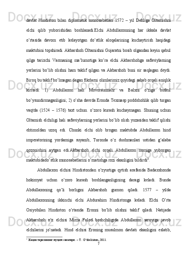 davlat   Hindiston   bilan   diplomatik   munosabatlari   1572   –   yil   Dehliga   Oltamishni
elchi   qilib   yuborishidan   boshlanadi.Elchi   Abdullaxonning   har   ikkala   davlat
o’rtasida   davom   etib   kelayotgan   do’stlik   aloqalarining   kuchaytirish   haqidagi
maktubini topshiradi. Akbarshoh Oltamishni Gujaratni bosib olgandan keyin qabul
qilga   tarixchi   Varmaning   ma’lumotiga   ko’ra   elchi   Akbarshohga   safaviylarning
yerlarini   bo’lib   olishni   ham   taklif   qilgan   va   Akbarshoh   buni   sir   saqlagan   deydi.
Biroq bu taklif bo’lmagan degan fikrlarni olimlarimiz quyidagi sabab orqali aniqlik
kiritadi:   1)   Abdullaxon   hali   Movoraunnahr   va   Balxni   o’ziga   butkul
bo’ysundirmaganligini; 2) o’sha davrda Eronda Texmasp poddshohlik qilib turgan
vaqtda   (1524   –   1576)   taxt   uchun.   o’zoro   kurash   kuchaymagan.   Shuning   uchun
Oltamish elchiligi hali safaviylarning yerlarini bo’lib olish yuzasidan taklif qilishi
ehtimoldan   uzoq   edi.   Chunki   elchi   olib   brogan   maktubda   Abdullaxon   hind
imperatorining   yordamiga   suyanib,   Turonda   o’z   dushmanlari   ustidan   g’alaba
qozonishini   aytgan   edi.Akbarshoh   elchi   orqali   Abdullaxon   nomiga   yuborgan
maktubidado’stlik munosabatlarini o’rnatishga rozi ekanligini bildirdi 2
. 
Abdullaxon   elchisi   Hindistondan   o’zyurtiga   qytish   arafasida   Badaxshonda
hokimyat   uchun   o’zoro   kurash   boshlanganligining   daragi   keladi.   Bunda
Abdullaxoning   qo’li   borligini   Akbarshoh   gumon   qiladi.   1577   –   yilda
Abdullaxonning   ikkinchi   elchi   Abdurahim   Hindistonga   keladi.   Elchi   O’rta
Osiyobilan   Hindiston   o’rtasida   Eronni   bo’lib   olishni   taklif   qiladi.   Natijada
Akbarshoh   o’z   elchisi   Mirza   Fulod   boshchiligida   Abdullaxon   saroyiga   javob
elchilarini   jo’natadi.   Hind   elchisi   Eroning   musulmon   davlati   ekanligini   eslatib,
2
  Жаҳон   тарихининг   муҳим   саналари . – T.: O‘zb е kiston, 2011.
7 