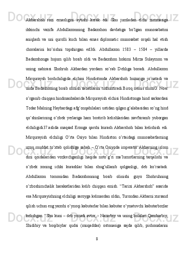 Akbarshoh   rozi   emasligini   aytishi   kerak   edi.   Shu   jumladan   elchi   zimmasiga
ikkinchi   vazifa   Abdullaxonning   Badaxshon   davlatiga   bo’lgan   munosabatini
aniqlash   va   uni   qurolli   kuch   bilan   emas   diplomatic   munosabat   orqali   hal   etish
choralarini   ko’rishni   topshirgan   ed36i.   Abdullaxon   1583   –   1584   –   yillarda
Badaxshonga   hujum   qilib   bosib   oldi   va   Badaxshon   hokimi   Mirza   Sulaymon   va
uning   nabirasi   Shohruh   Akbardan   yordam   so’rab   Dehliga   boradi.   Abdullaxon
Mirquraysh   boshchiligida   elchini   Hindistonda   Akbarshoh   huzuriga   jo’natadi   va
unda Badashoning bosib olinish sabablarini tushuntiradi.Biroq nemis olimiG. Noer
o’rganib chiqqan hindmanbalarida Mirqurayish elchisi Hindistonga hind sarkardasi
Todar Malning Haybardagi afg’onqabilalari ustidan qilgan g’alabasidan so’ng hind
qo’shinlarining   o’zbek   yerlariga   ham   bostirib   kelishlaridan   xavfsiranib   yuborgan
elchiligidi37.aslida   maqsad   Eronga   qarshi   kurash   Akbarshoh   bilan   kelishish   edi.
Mirqurayish   elchiligi   O’rta   Osiyo   bilan   Hindiston   o’rtaidagi   munosabatlarning
uzoq muddat to’xtab qolishiga sabab – O’rta Osiyoda imperator Akbarning islom
dini   qoidalaridan   vozkechganligi   haqida   noto’g’ri   ma’lumotlarning   tarqalishi   va
o’zbek   xoning   ichki   kurashlar   bilan   shug’ullanib   qolganligi,   deb   ko’rsatadi.
Abdullaxon   tomonidan   Badaxshonning   bosib   olinishi   guyo   Shohruhning
o’zboshimchalik   harakatlaridan   kelib   chiqqan   emish.   “Tarixi   Akbarshoh”   asarida
esa Mirqurayishning elchiligi saroyga kelmasdan oldin, Turondan Akbarni xursand
qilish uchun eng yaxshi o’ynoqi kabutarlar bilan kabutar o’ynatuvchi kabutarbozlar
kelishgan. “Shu kuni – deb yozadi avtor, - Nazarbiy va uning bolalari Qambarbiy,
Shidibiy   va   boqibiylar   qudsi   (muqaddas)   ostonasiga   sajda   qilib,   pishonalarini
8 