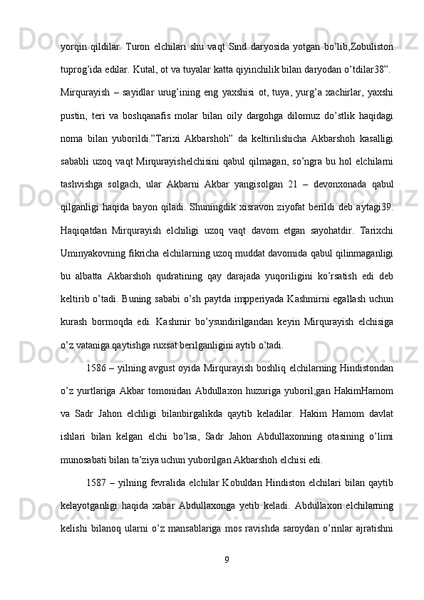 yorqin   qildilar.   Turon   elchilari   shu   vaqt   Sind   daryosida   yotgan   bo’lib,Zobuliston
tuprog’ida edilar. Kutal, ot va tuyalar katta qiyinchilik bilan daryodan o’tdilar38”. 
Mirqurayish   –   sayidlar   urug’ining   eng   yaxshisi   ot,   tuya,   yurg’a   xachirlar,   yaxshi
pustin,   teri   va   boshqanafis   molar   bilan   oily   dargohga   dilomuz   do’stlik   haqidagi
noma   bilan   yuborildi.”Tarixi   Akbarshoh”   da   keltirilishicha   Akbarshoh   kasalligi
sababli   uzoq   vaqt   Mirqurayishelchisini   qabul   qilmagan,   so’ngra   bu   hol   elchilarni
tashvishga   solgach,   ular   Akbarni   Akbar   yangisolgan   21   –   devonxonada   qabul
qilganligi   haqida   bayon   qiladi.   Shuningdik   xisravon   ziyofat   berildi   deb   aytagi39.
Haqiqatdan   Mirqurayish   elchiligi   uzoq   vaqt   davom   etgan   sayohatdir.   Tarixchi
Uminyakovning fikricha elchilarning uzoq muddat davomida qabul qilinmaganligi
bu   albatta   Akbarshoh   qudratining   qay   darajada   yuqoriligini   ko’rsatish   edi   deb
keltirib o’tadi. Buning sababi  o’sh paytda impperiyada Kashmirni  egallash uchun
kurash   bormoqda   edi.   Kashmir   bo’ysundirilgandan   keyin   Mirqurayish   elchisiga
o’z vataniga qaytishga ruxsat berilganligini aytib o’tadi. 
1586 – yilning avgust oyida Mirqurayish boshliq elchilarning Hindistondan
o’z   yurtlariga   Akbar   tomonidan   Abdullaxon   huzuriga   yuboril;gan   HakimHamom
va   Sadr   Jahon   elchligi   bilanbirgalikda   qaytib   keladilar.   Hakim   Hamom   davlat
ishlari   bilan   kelgan   elchi   bo’lsa,   Sadr   Jahon   Abdullaxonning   otasining   o’limi
munosabati bilan ta’ziya uchun yuborilgan Akbarshoh elchisi edi.
1587   –   yilning   fevralida   elchilar   Kobuldan   Hindiston   elchilari   bilan   qaytib
kelayotganligi   haqida   xabar   Abdullaxonga   yetib   keladi.   Abdullaxon   elchilarning
kelishi   bilanoq   ularni   o’z   mansablariga   mos   ravishda   saroydan   o’rinlar   ajratishni
9 