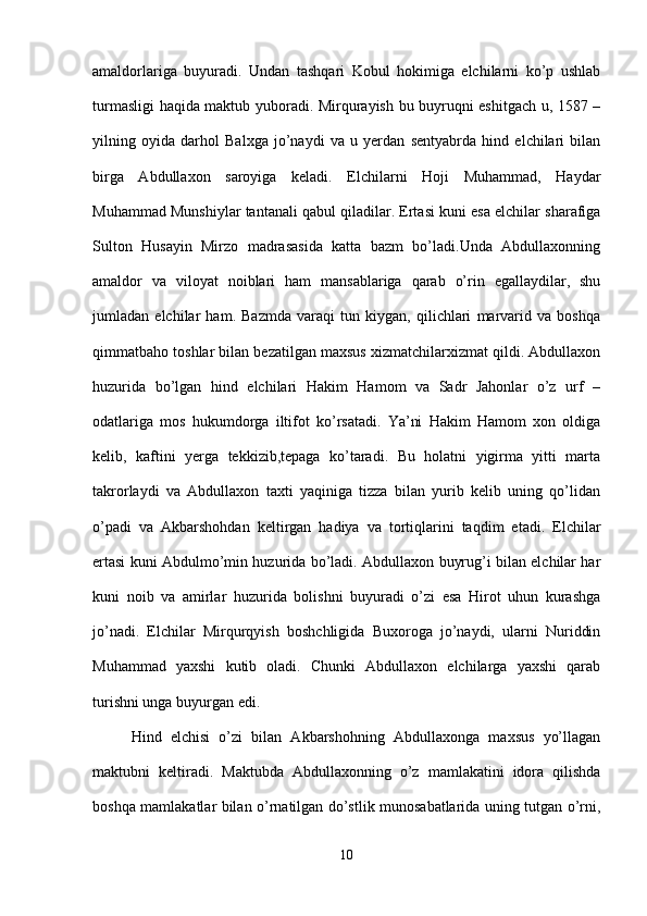 amaldorlariga   buyuradi.   Undan   tashqari   Kobul   hokimiga   elchilarni   ko’p   ushlab
turmasligi haqida maktub yuboradi. Mirqurayish bu buyruqni eshitgach u, 1587 –
yilning   oyida   darhol   Balxga   jo’naydi   va   u   yerdan   sentyabrda   hind   elchilari   bilan
birga   Abdullaxon   saroyiga   keladi.   Elchilarni   Hoji   Muhammad,   Haydar
Muhammad Munshiylar tantanali qabul qiladilar. Ertasi kuni esa elchilar sharafiga
Sulton   Husayin   Mirzo   madrasasida   katta   bazm   bo’ladi.Unda   Abdullaxonning
amaldor   va   viloyat   noiblari   ham   mansablariga   qarab   o’rin   egallaydilar,   shu
jumladan   elchilar   ham.   Bazmda   varaqi   tun   kiygan,   qilichlari   marvarid   va   boshqa
qimmatbaho toshlar bilan bezatilgan maxsus xizmatchilarxizmat qildi. Abdullaxon
huzurida   bo’lgan   hind   elchilari   Hakim   Hamom   va   Sadr   Jahonlar   o’z   urf   –
odatlariga   mos   hukumdorga   iltifot   ko’rsatadi.   Ya’ni   Hakim   Hamom   xon   oldiga
kelib,   kaftini   yerga   tekkizib,tepaga   ko’taradi.   Bu   holatni   yigirma   yitti   marta
takrorlaydi   va   Abdullaxon   taxti   yaqiniga   tizza   bilan   yurib   kelib   uning   qo’lidan
o’padi   va   Akbarshohdan   keltirgan   hadiya   va   tortiqlarini   taqdim   etadi.   Elchilar
ertasi kuni Abdulmo’min huzurida bo’ladi. Abdullaxon buyrug’i bilan elchilar har
kuni   noib   va   amirlar   huzurida   bolishni   buyuradi   o’zi   esa   Hirot   uhun   kurashga
jo’nadi.   Elchilar   Mirqurqyish   boshchligida   Buxoroga   jo’naydi,   ularni   Nuriddin
Muhammad   yaxshi   kutib   oladi.   Chunki   Abdullaxon   elchilarga   yaxshi   qarab
turishni unga buyurgan edi. 
Hind   elchisi   o’zi   bilan   Akbarshohning   Abdullaxonga   maxsus   yo’llagan
maktubni   keltiradi.   Maktubda   Abdullaxonning   o’z   mamlakatini   idora   qilishda
boshqa mamlakatlar bilan o’rnatilgan do’stlik munosabatlarida uning tutgan o’rni,
10 