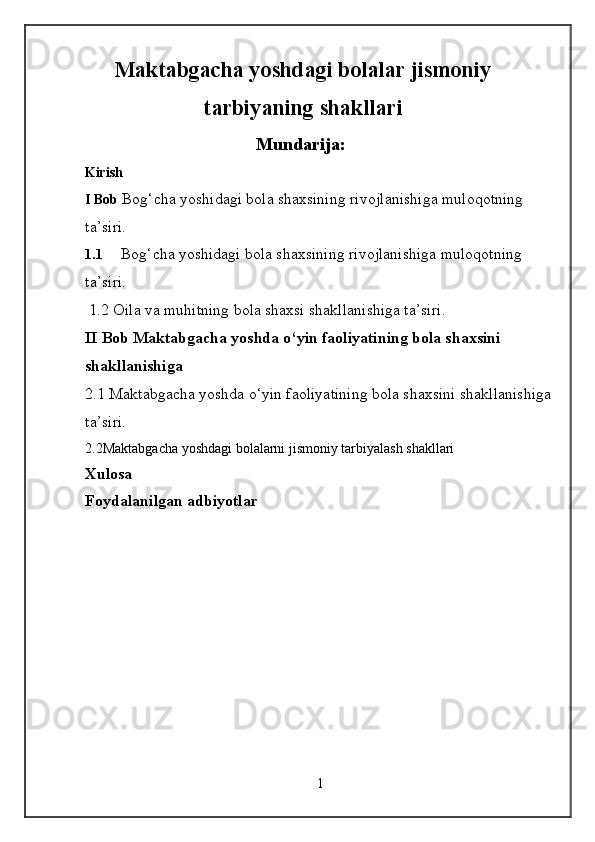 Maktabgacha yoshdagi bolalar jismoniy
tarbiyaning shakllari
Mundarija:
Kirish
I Bob  Bog‘cha yoshidagi bola shaxsining rivojlanishiga muloqotning 
ta’siri. 
1.1 Bog‘cha yoshidagi bola shaxsining rivojlanishiga muloqotning 
ta’siri. 
 1.2 Oila va muhitning bola shaxsi shakllanishiga ta’siri.  
II Bob Maktabgacha yoshda o‘yin faoliyatining bola shaxsini 
shakllanishiga
2.1 Maktabgacha yoshda o‘yin faoliyatining bola shaxsini shakllanishiga
ta’siri.  
2.2Maktabgacha yoshdagi bolalarni jismoniy tarbiyalash shakllari
Xulosa 
Foydalanilgan adbiyotlar
1 