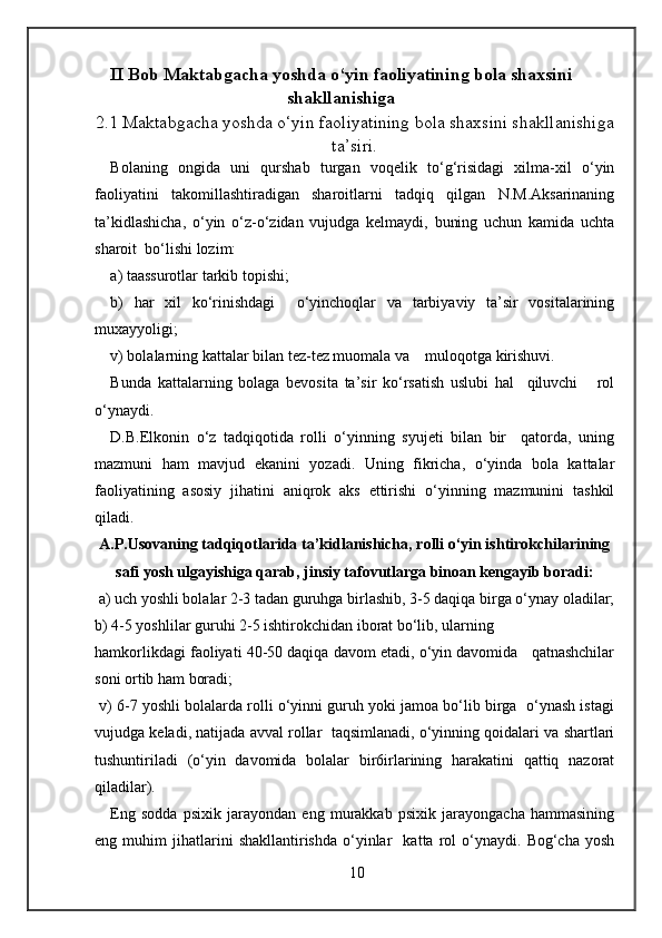 II Bob Maktabgacha yoshda o‘yin faoliyatining bola shaxsini
shakllanishiga
2.1 Maktabgacha yoshda o‘yin faoliyatining bola shaxsini shakllanishiga
ta’siri.
Bolaning   ongida   uni   qurshab   turgan   voqelik   to‘g‘risidagi   xilma-xil   o‘yin
faoliyatini   takomillashtiradigan   sharoitlarni   tadqiq   qilgan   N.M.Aksarinaning
ta’kidlashicha,   o‘yin   o‘z-o‘zidan   vujudga   kelmaydi,   buning   uchun   kamida   uchta
sharoit  bo‘lishi lozim: 
а ) taassurotlar tarkib topishi; 
b)   har   xil   ko‘rinishdagi     o‘yinchoqlar   va   tarbiyaviy   ta’sir   vositalarining
muxayyoligi; 
v) bolalarning kattalar bilan tez-tez muomala va    muloqotga kirishuvi.  
Bunda   kattalarning   bolaga   bevosita   ta’sir   ko‘rsatish   uslubi   hal     qiluvchi       rol
o‘ynaydi. 
D.B.Elkonin   o‘z   tadqiqotida   rolli   o‘yinning   syujeti   bilan   bir     qatorda,   uning
mazmuni   ham   mavjud   ekanini   yozadi.   Uning   fikricha,   o‘yinda   bola   kattalar
faoliyatining   asosiy   jihatini   aniqrok   aks   ettirishi   o‘yinning   mazmunini   tashkil
qiladi. 
A.P.Usovaning tadqiqotlarida ta’kidlanishicha, rolli o‘yin ishtirokchilarining
safi yosh ulgayishiga qarab, jinsiy tafovutlarga binoan kengayib boradi:
 a) uch yoshli bolalar 2-3 tadan guruhga birlashib, 3-5 daqiqa birga o‘ynay oladilar;
b) 4-5 yoshlilar guruhi 2-5 ishtirokchidan iborat bo‘lib, ularning 
hamkorlikdagi faoliyati 40-50 daqiqa davom etadi, o‘yin davomida   qatnashchilar
soni ortib ham boradi; 
 v) 6-7 yoshli bolalarda rolli o‘yinni guruh yoki jamoa bo‘lib birga  o‘ynash istagi
vujudga keladi, natijada avval rollar  taqsimlanadi, o‘yinning qoidalari va shartlari
tushuntiriladi   (o‘yin   davomida   bolalar   bir6irlarining   harakatini   qattiq   nazorat
qiladilar). 
Eng   sodda   psixik   jarayondan   eng   murakkab   psixik   jarayongacha   hammasining
eng  muhim   jihatlarini   shakllantirishda   o‘yinlar     katta   rol   o‘ynaydi.   Bog‘cha   yosh
10 