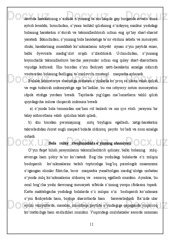 davrida harakatining o‘sishida o‘yinning ta’siri haqida gap borganda avvalo shuni
aytish kerakki, birinchidan, o‘yinni  tashkil  qilishning  o‘zidayoq  mazkur  yoshdagi
bolaning   harakatini   o‘stirish   va   takomillashtirish   uchun   eng   qo‘lay   shart-sharoit
yaratadi. Ikkinchidan, o‘yinning bola harakatiga ta’sir etishini sababi va xususiyati
shuki,   harakatning   murakkab   ko‘nikmalarini   subyekt     aynan   o‘yin   paytida   emas,
balki   6yevosita   mashg‘ulot   orqali   o‘zlashtiradi.   Uchinchidan,   o‘yinning
keyinchalik   takomillashuvi   barcha   jarayonlar   uchun   eng   qulay   shart-sharoitlarni
vujudga   keltiradi.   Shu   boisdan   o‘yin   faoliyati   xatti-harakatni   amalga   oshirish
vositasidan bolaning faolligini ta’minlovchi mustaqil    maqsadra aylanadi. 
Bolalar laboratoriya sharoitiga nisbatan o‘yinlarda ko‘proq so‘zlarni eslab qolish
va esga   tushirish  imkoniyatiga  ega  bo‘ladilar,  bu esa  ixtiyoriy xotira xususiyatini
idpok   etishga   yordam   beradi.   Tajribada   yig‘ilgan   ma’lumotlarni   tahlil   qilish
quyidagicha xulosa chiqarish imkonini beradi: 
  a)   o‘yinda   bola   tomonidan   ma’lum   rol   tanlash   va   uni   ijro   etish     jarayoni   bir
talay axborotlarni eslab  qolishni talab qiladi; 
b)   shu   boisdan   personajning     nutq   boyligini   egallash,   xatgi-harakatini
takrorlashdan iborat ongli maqsad bolada oldinroq  paydo  bo‘ladi va oson amalga
oshadi. 
Bola   ruhiy   rivojlanishida o‘yinning ahamiyati 
O‘yin  faqat  bilish  jarayonlarini   takomillashtirib qolmay,  balki  bolaning      xulq-
atvoriga   ham   ijobiy   ta’sir   ko‘rsatadi.   Bog‘cha   yoshidagi   bolalarda   o‘z   xulqini
boshqarish     ko‘nikmalarini   tarkib   toptirishga   bog‘liq   psixologik   muammoni
o‘rgangan   olimlar   fikricha,   biror     maqsadra   yunaltirilgan   mashg‘ulotga   nisbatan
o‘yinda   xulq  ko‘nikmalarini   oldinroq   va     osonroq   egallash   mumkin.  Ayniksa,   bu
omil  bog‘cha yoshi  davrining xususiyati  sifatida  o‘zining yorqin ifodasini  topadi.
Katta   maktabgacha   yoshdagi   bolalarda   o‘z   xulqini   o‘zi     boshqarish   ko‘nikmasi
o‘yin   faoliyatida   ham,   boshqa   sharoitlarda   ham       baravarlashadi.   Ba’zida   ular
ayrim  vaziyatlarda, masalan, musobaqa  paytida o‘yindagiga qapaganda yuqoriroq
ko‘rsatkichga ham erishishlari mumkin. Yuqoridagi mulohazalar asosida umuman
11 