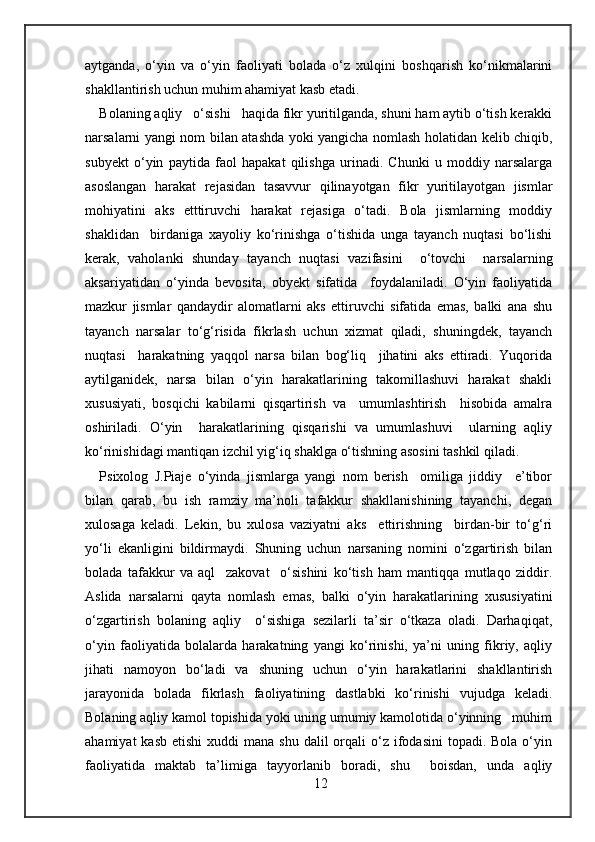 aytganda,   o‘yin   va   o‘yin   faoliyati   bolada   o‘z   xulqini   boshqarish   ko‘nikmalarini
shakllantirish uchun muhim ahamiyat kasb etadi. 
Bolaning aqliy   o‘sishi   haqida fikr yuritilganda, shuni ham aytib o‘tish kerakki
narsalarni yangi nom bilan atashda yoki yangicha nomlash holatidan kelib chiqib,
subyekt   o‘yin   paytida   faol   hapakat   qilishga   urinadi.   Chunki   u   moddiy   narsalarga
asoslangan   harakat   rejasidan   tasavvur   qilinayotgan   fikr   yuritilayotgan   jismlar
mohiyatini   aks   etttiruvchi   harakat   rejasiga   o‘tadi.   Bola   jismlarning   moddiy
shaklidan     birdaniga   xayoliy   ko‘rinishga   o‘tishida   unga   tayanch   nuqtasi   bo‘lishi
kerak,   vaholanki   shunday   tayanch   nuqtasi   vazifasini     o‘tovchi     narsalarning
aksariyatidan   o‘yinda   bevosita,   obyekt   sifatida     foydalaniladi.   O‘yin   faoliyatida
mazkur   jismlar   qandaydir   alomatlarni   aks   ettiruvchi   sifatida   emas,   balki   ana   shu
tayanch   narsalar   to‘g‘risida   fikrlash   uchun   xizmat   qiladi,   shuningdek,   tayanch
nuqtasi     harakatning   yaqqol   narsa   bilan   bog‘liq     jihatini   aks   ettiradi.   Yuqorida
aytilganidek,   narsa   bilan   o‘yin   harakatlarining   takomillashuvi   harakat   shakli
xususiyati,   bosqichi   kabilarni   qisqartirish   va     umumlashtirish     hisobida   amalra
oshiriladi.   O‘yin     harakatlarining   qisqarishi   va   umumlashuvi     ularning   aqliy
ko‘rinishidagi mantiqan izchil yig‘iq shaklga o‘tishning asosini tashkil qiladi. 
Psixolog   J.Piaje   o‘yinda   jismlarga   yangi   nom   berish     omiliga   jiddiy     e’tibor
bilan   qarab,   bu   ish   ramziy   ma’noli   tafakkur   shakllanishining   tayanchi,   degan
xulosaga   keladi.   Lekin,   bu   xulosa   vaziyatni   aks     ettirishning     birdan-bir   to‘g‘ri
yo‘li   ekanligini   bildirmaydi.   Shuning   uchun   narsaning   nomini   o‘zgartirish   bilan
bolada   tafakkur   va   aql     zakovat     o‘sishini   ko‘tish   ham   mantiqqa   mutlaqo   ziddir.
Aslida   narsalarni   qayta   nomlash   emas,   balki   o‘yin   harakatlarining   xususiyatini
o‘zgartirish   bolaning   aqliy     o‘sishiga   sezilarli   ta’sir   o‘tkaza   oladi.   Darhaqiqat,
o‘yin   faoliyatida   bolalarda   harakatning   yangi   ko‘rinishi,   ya’ni   uning   fikriy,   aqliy
jihati   namoyon   bo‘ladi   va   shuning   uchun   o‘yin   harakatlarini   shakllantirish
jarayonida   bolada   fikrlash   faoliyatining   dastlabki   ko‘rinishi   vujudga   keladi.
Bolaning aqliy kamol topishida yoki uning umumiy kamolotida o‘yinning   muhim
ahamiyat   kasb  etishi   xuddi  mana  shu  dalil  orqali  o‘z  ifodasini  topadi.  Bola  o‘yin
faoliyatida   maktab   ta’limiga   tayyorlanib   boradi,   shu     boisdan,   unda   aqliy
12 