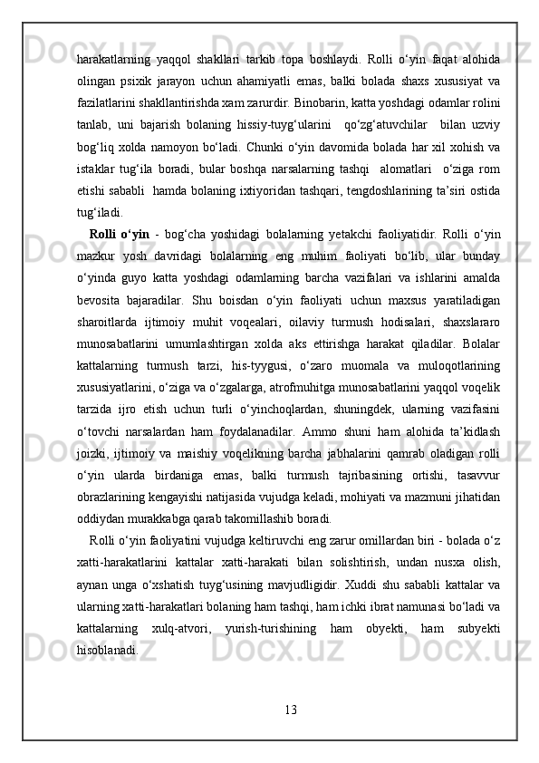 harakatlarning   yaqqol   shakllari   tarkib   topa   boshlaydi.   Rolli   o‘yin   faqat   alohida
olingan   psixik   jarayon   uchun   ahamiyatli   emas,   balki   bolada   shaxs   xususiyat   va
fazilatlarini shakllantirishda xam zarurdir. Binobarin, katta yoshdagi odamlar rolini
tanlab,   uni   bajarish   bolaning   hissiy-tuyg‘ularini     qo‘zg‘atuvchilar     bilan   uzviy
bog‘liq  xolda namoyon  bo‘ladi.  Chunki   o‘yin  davomida bolada  har  xil   xohish  va
istaklar   tug‘ila   boradi,   bular   boshqa   narsalarning   tashqi     alomatlari     o‘ziga   rom
etishi sababli   hamda bolaning ixtiyoridan tashqari, tengdoshlarining ta’siri ostida
tug‘iladi. 
Rolli   o‘yin   -   bog‘cha   yoshidagi   bolalarning   yetakchi   faoliyatidir.   Rolli   o‘yin
mazkur   yosh   davridagi   bolalarning   eng   muhim   faoliyati   bo‘lib,   ular   bunday
o‘yinda   guyo   katta   yoshdagi   odamlarning   barcha   vazifalari   va   ishlarini   amalda
bevosita   bajaradilar.   Shu   boisdan   o‘yin   faoliyati   uchun   maxsus   yaratiladigan
sharoitlarda   ijtimoiy   muhit   voqealari,   oilaviy   turmush   hodisalari,   shaxslararo
munosabatlarini   umumlashtirgan   xolda   aks   ettirishga   harakat   qiladilar.   Bolalar
kattalarning   turmush   tarzi,   his-tyygusi,   o‘zaro   muomala   va   muloqotlarining
xususiyatlarini, o‘ziga va o‘zgalarga, atrofmuhitga munosabatlarini yaqqol voqelik
tarzida   ijro   etish   uchun   turli   o‘yinchoqlardan,   shuningdek,   ularning   vazifasini
o‘tovchi   narsalardan   ham   foydalanadilar.   Ammo   shuni   ham   alohida   ta’kidlash
joizki,   ijtimoiy   va   maishiy   voqelikning   barcha   jabhalarini   qamrab   oladigan   rolli
o‘yin   ularda   birdaniga   emas,   balki   turmush   tajribasining   ortishi,   tasavvur
obrazlarining kengayishi natijasida vujudga keladi, mohiyati va mazmuni jihatidan
oddiydan murakkabga qarab takomillashib boradi. 
Rolli o‘yin faoliyatini vujudga keltiruvchi eng zarur omillardan biri - bolada o‘z
xatti-harakatlarini   kattalar   xatti-harakati   bilan   solishtirish,   undan   nusxa   olish,
aynan   unga   o‘xshatish   tuyg‘usining   mavjudligidir.   Xuddi   shu   sababli   kattalar   va
ularning xatti-harakatlari bolaning ham tashqi, ham ichki ibrat namunasi bo‘ladi va
kattalarning   xulq-atvori,   yurish-turishining   ham   obyekti,   ham   subyekti
hisoblanadi.
13 