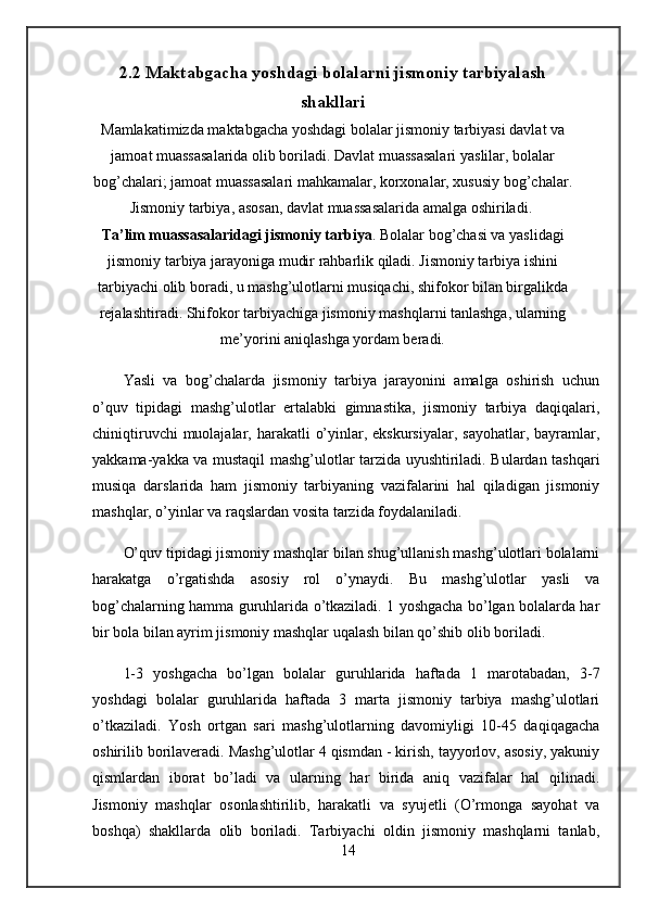 2.2 Maktabgacha yoshdagi bolalarni jismoniy tarbiyalash
shakllari
Mamlakatimizda maktabgacha yoshdagi bolalar jismoniy tarbiyasi davlat va
jamoat muassasalarida olib boriladi. Davlat muassasalari   yaslilar, bolalar
bog’chalari; jamoat muassasalari mahkamalar, korxonalar, xususiy bog’chalar.
Jismoniy tarbiya, asosan, davlat muassasalarida amalga oshiriladi. 
Ta’lim muassasalaridagi jismoniy tarbiya . Bolalar bog’chasi va yaslidagi
jismoniy tarbiya jarayoniga mudir rahbarlik qiladi. Jismoniy tarbiya ishini
tarbiyachi olib boradi, u mashg’ulotlarni musiqachi, shifokor bilan birgalikda
rejalashtiradi. Shifokor tarbiyachiga jismoniy mashqlarni tanlashga, ularning
me’yorini aniqlashga yordam beradi.
Yasli   va   bog’chalarda   jismoniy   tarbiya   jarayonini   amalga   oshirish   uchun
o’quv   tipidagi   mashg’ulotlar   ertalabki   gimnastika,   jismoniy   tarbiya   daqiqalari,
chiniqtiruvchi  muolajalar, harakatli  o’yinlar, ekskursiyalar,  sayohatlar, bayramlar,
yakkama-yakka va mustaqil mashg’ulotlar tarzida uyushtiriladi. Bulardan tashqari
musiqa   darslarida   ham   jismoniy   tarbiyaning   vazifalarini   hal   qiladigan   jismoniy
mashqlar, o’yinlar va raqslardan vosita tarzida foydalaniladi.
O’quv tipidagi jismoniy mashqlar bilan shug’ullanish mashg’ulotlari bolalarni
harakatga   o’rgatishda   asosiy   rol   o’ynaydi.   Bu   mashg’ulotlar   yasli   va
bog’chalarning hamma guruhlarida o’tkaziladi. 1 yoshgacha bo’lgan bolalarda har
bir bola bilan ayrim jismoniy mashqlar uqalash bilan qo’shib olib boriladi. 
1-3   yoshgacha   bo’lgan   bolalar   guruhlarida   haftada   1   marotabadan,   3-7
yoshdagi   bolalar   guruhlarida   haftada   3   marta   jismoniy   tarbiya   mashg’ulotlari
o’tkaziladi.   Yosh   ortgan   sari   mashg’ulotlarning   davomiyligi   10-45   daqiqagacha
oshirilib borilaveradi. Mashg’ulotlar 4 qismdan - kirish, tayyorlov, asosiy, yakuniy
qismlardan   iborat   bo’ladi   va   ularning   har   birida   aniq   vazifalar   hal   qilinadi.
Jismoniy   mashqlar   osonlashtirilib,   harakatli   va   syujetli   (O’rmonga   sayohat   va
boshqa)   shakllarda   olib   boriladi.   Tarbiyachi   oldin   jismoniy   mashqlarni   tanlab,
14 