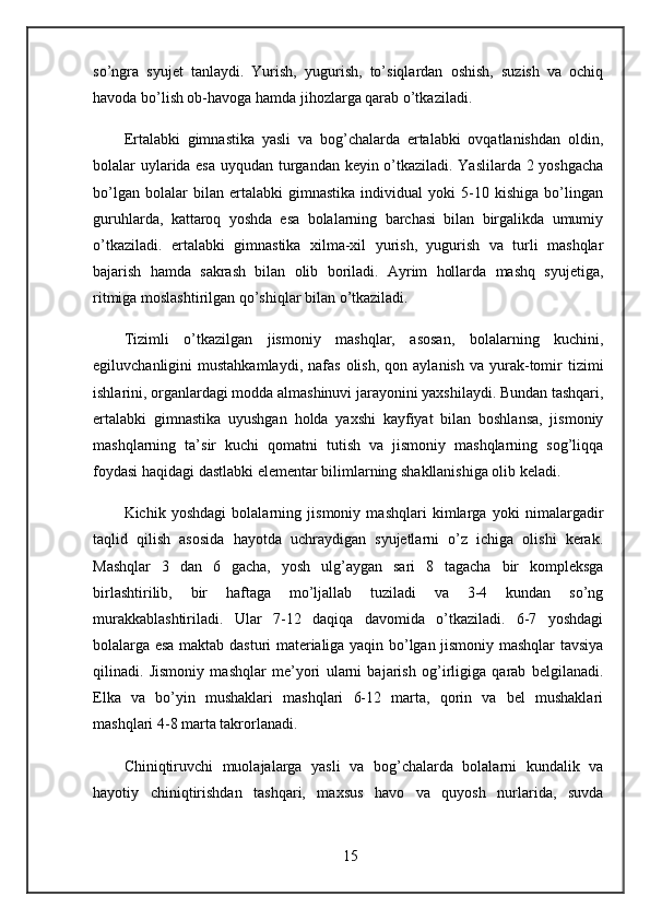 so’ngra   syujet   tanlaydi.   Yurish,   yugurish,   to’siqlardan   oshish,   suzish   va   ochiq
havoda bo’lish ob-havoga hamda jihozlarga qarab o’tkaziladi.
Ertalabki   gimnastika   yasli   va   bog’chalarda   ertalabki   ovqatlanishdan   oldin,
bolalar uylarida esa uyqudan turgandan keyin o’tkaziladi. Yaslilarda 2 yoshgacha
bo’lgan   bolalar   bilan   ertalabki   gimnastika   individual   yoki   5-10   kishiga   bo’lingan
guruhlarda,   kattaroq   yoshda   esa   bolalarning   barchasi   bilan   birgalikda   umumiy
o’tkaziladi.   ertalabki   gimnastika   xilma-xil   yurish,   yugurish   va   turli   mashqlar
bajarish   hamda   sakrash   bilan   olib   boriladi.   Ayrim   hollarda   mashq   syujetiga,
ritmiga moslashtirilgan qo’shiqlar bilan o’tkaziladi. 
Tizimli   o’tkazilgan   jismoniy   mashqlar,   asosan,   bolalarning   kuchini,
egiluvchanligini   mustahkamlaydi,  nafas   olish,  qon  aylanish   va  yurak-tomir   tizimi
ishlarini, organlardagi modda almashinuvi jarayonini yaxshilaydi. Bundan tashqari,
ertalabki   gimnastika   uyushgan   holda   yaxshi   kayfiyat   bilan   boshlansa,   jismoniy
mashqlarning   ta’sir   kuchi   qomatni   tutish   va   jismoniy   mashqlarning   sog’liqqa
foydasi haqidagi dastlabki elementar bilimlarning shakllanishiga olib keladi.
Kichik   yoshdagi   bolalarning   jismoniy   mashqlari   kimlarga   yoki   nimalargadir
taqlid   qilish   asosida   hayotda   uchraydigan   syujetlarni   o’z   ichiga   olishi   kerak.
Mashqlar   3   dan   6   gacha,   yosh   ulg’aygan   sari   8   tagacha   bir   kompleksga
birlashtirilib,   bir   haftaga   mo’ljallab   tuziladi   va   3-4   kundan   so’ng
murakkablashtiriladi.   Ular   7-12   daqiqa   davomida   o’tkaziladi.   6-7   yoshdagi
bolalarga esa maktab dasturi materialiga yaqin bo’lgan jismoniy mashqlar tavsiya
qilinadi.   Jismoniy   mashqlar   me’yori   ularni   bajarish   og’irligiga   qarab   belgilanadi.
Elka   va   bo’yin   mushaklari   mashqlari   6-12   marta,   qorin   va   bel   mushaklari
mashqlari 4-8 marta takrorlanadi. 
Chiniqtiruvchi   muolajalarga   yasli   va   bog’chalarda   bolalarni   kundalik   va
hayotiy   chiniqtirishdan   tashqari,   maxsus   havo   va   quyosh   nurlarida,   suvda
15 