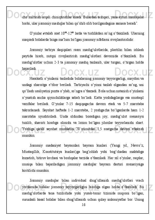 cho’miltirish orqali chiniqtirishlar kiradi. Bulardan tashqari, yana ayrim muolajalar
borki, ular jismoniy mashqlar bilan qo’shib olib borilgandagina samara beradi *
.
O’yinlar   e rtalab soat 10 00
-12 00
  larda va tushlikdan so’ng o’tkaziladi. Ularning
maqsadi bolalarda bizga ma’lum bo’lgan jismoniy sifatlarni rivojlantirishdir. 
Jismoniy   tarbiya   daqiqalari   rasm   mashg’ulotlarida,   plastilin   bilan   ishlash
paytida   hisob,   nutqni   rivojlantirish   mashg’ulotlari   davomida   o’tkaziladi.   Bu
mashg’ulotlar   uchun   2-3   ta   jismoniy   mashq   tanlanib,   ular   turgan,   o’tirgan   holda
bajariladi.
Harakatli o’yinlarni tanlashda bolalarning jismoniy tayyorgarligi, maydon va
undagi   sharoitga   e’tibor   beriladi.   Tarbiyachi   o’yinni   tanlab   olgandan   so’ng,   uni
qo’llash usuliyatini puxta o’ylab, so’ngra o’tkazadi. Bola uchun notanish o’yinlarni
o’ynatish   ancha   qiyinchiliklarga   sabab   bo’ladi.   Katta   yoshdagilarga   esa   mustaqil
vazifalar   beriladi.   O’yinlar   7-15   daqiqagacha   davom   etadi   va   5-7   marotaba
takrorlanadi.   Sayohat   haftada   1-2   marotaba,   2   yoshgacha   bo’lganlarda   ham   1-2
marotaba   uyushtiriladi.   Unda   oldindan   boradigan   joy,   mashg’ulot   ssenariysi
tuzilib,   sharoiti   hisobga   olinishi   va   lozim   bo’lgan   jihozlar   tayyorlanishi   shart.
Yoshiga   qarab   sayohat   muddatini   20   minutdan   1,5   soatgacha   davom   etkazish
mumkin. 
Jismoniy   madaniyat   bayramlari   bayram   kunlari   (Yangi   yil,   Navro’z,
Mustaqillik,   Konstitutsiya   kunlari)ga   bag’ishlab   yoki   bog’chadan   maktabga
kuzatish, bitiruv kechasi va boshqalar tarzida o’tkaziladi. Har xil o’yinlar, raqslar,
musiqa   bilan   bajariladigan   jismoniy   mashqlar   bayram   dasturi   ssenariysiga
kiritilishi mumkin.
Jismoniy   mashqlar   bilan   individual   shug’ullanish   mashg’ulotlari   vrach
yordamida   bolalar   jismoniy   tayyorgarligini   hisobga   olgan   holda   o’tkaziladi.   Bu
mashg’ulotlarda   tana   tuzilishida   yoki   yurak-tomir   tizimida   nuqsoni   bo’lgan,
surunkali   kasal   bolalar   bilan   shug’ullanish   uchun   qulay   imkoniyatlar   bor.   Uning
16 