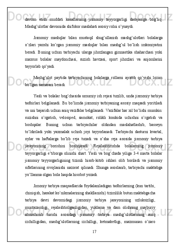 davom   etish   muddati   kasallarning   jismoniy   tayyorgarligi   darajasiga   bog’liq.
Mashg’ulotlar davomida shifokor maslahati asosiy rolni o’ynaydi. 
Jismoniy   mashqlar   bilan   mustaqil   shug’ullanish   mashg’ulotlari   bolalarga
o’zlari   yaxshi   ko’rgan   jismoniy   mashqlar   bilan   mashg’ul   bo’lish   imkoniyatini
beradi.   Buning   uchun   tarbiyachi   ularga   jihozlangan   gimnastika   shaharchasi   yoki
maxsus   bolalar   maydonchasi,   suzish   havzasi,   sport   jihozlari   va   anjomlarini
tayyorlab qo’yadi.
Mashg’ulot   paytida   tarbiyachining   bolalarga   rollarni   ajratib   qo’yishi   lozim
bo’lgan samarani beradi. 
Yasli va bolalar bog’chasida umumiy ish rejasi tuzilib, unda jismoniy tarbiya
tadbirlari belgilanadi. Bu bo’limda jismoniy tarbiyaning asosiy maqsadi  yoritiladi
va uni bajarish uchun aniq vazifalar belgilanadi. Vazifalar har xil bo’lishi mumkin:
suzishni   o’rgatish,   velosiped,   samokat,   rolikli   konkida   uchishni   o’rgatish   va
boshqalar.   Buning   uchun   tarbiyachilar   oldindan   maslahatlashib,   basseyn
to’ldiriladi   yoki   yaxmalak   uchish   joyi   tayyorlanadi.   Tarbiyachi   dasturni   kvartal,
oylar   va   haftalarga   bo’lib   reja   tuzadi   va   o’sha   reja   asosida   jismoniy   tarbiya
jarayonining   borishini   boshqaradi.   Rejalashtirishda   bolalarning   jismoniy
tayyorgarligi  e’tiborga olinishi   shart.  Yasli   va bog’chada  yiliga 3-4 marta  bolalar
jismoniy   tayyorgarligining   tizimli   hisob-kitob   ishlari   olib   boriladi   va   jismoniy
sifatlarining   rivojlanishi   nazorat   qilinadi.   Shunga   asoslanib,   tarbiyachi   maktabga
yo’llanma olgan bola haqida hisobot yozadi.
Jimoniy tarbiya maqsadlarida foydalaniladigan tadbirlarning (kun tartibi,
chiniqish, harakat ko’nikmalarining shakllanishi) tizimlilik butun maktabgacha
tarbiya   davri   davomidagi   jismoniy   tarbiya   jarayonining   uzluksizligi,
muntazamligi,   rejalashtirilganligidan,   yuklama   va   dam   olishning   majburiy
almashinib   turishi   asosidagi   jismoniy   tarbiya   mashg’ulotlarining   aniq
izchilligidan,   mashg’ulotlarning   izchilligi,   ketmaketligi,   mazmunan   o’zaro
17 
