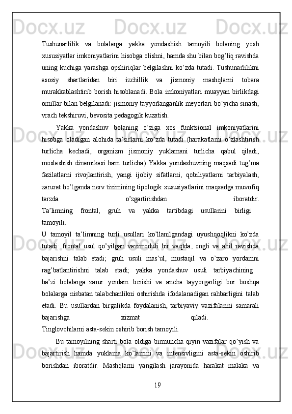 Tushunarlilik   va   bolalarga   yakka   yondashish   tamoyili   bolaning   yosh
xususiyatlar imkoniyatlarini hisobga olishni, hamda shu bilan bog’liq ravishda
uning  kuchiga  yarashga   opshiriqlar  belgilashni   ko’zda   tutadi.  Tushunarlilikni
asosiy   shartlaridan   biri   izchillik   va   jismoniy   mashqlarni   tobara
murakkablashtirib   borish   hisoblanadi.   Bola   imkoniyatlari   muayyan   birlikdagi
omillar bilan belgilanadi: jismoniy tayyorlanganlik meyorlari bo’yicha sinash,
vrach tekshiruvi, bevosita pedagogik kuzatish. 
Yakka   yondashuv   bolaning   o’ziga   xos   funktsional   imkoniyatlarini
hisobga   oladigan   alohida   ta’sirlarni   ko’zda   tutadi   (harakatlarni   o’zlashtirish
turlicha   kechadi,   organizm   jismoniy   yuklamani   turlicha   qabul   qiladi,
moslashish   dinamikasi   ham   turlicha)   Yakka   yondashuvning   maqsadi   tug’ma
fazilatlarni   rivojlantirish,   yangi   ijobiy   sifatlarni,   qobiliyatlarni   tarbiyalash,
zarurat bo’lganda nerv tizimining tipologik xususiyatlarini maqsadga muvofiq
tarzda   o’zgartirishdan   iboratdir.
Ta’limning   frontal,   gruh   va   yakka   tartibdagi   usullarini   birligi  
tamoyili.  
U   tamoyil   ta’limning   turli   usullari   ko’llanilgandagi   uyushqoqlikni   ko’zda
tutadi:   frontal   usul   qo’yilgan   vazimoduli   bir   vaqtda,   ongli   va   ahil   ravishda
bajarishni   talab   etadi;   gruh   usuli   mas’ul,   mustaqil   va   o’zaro   yordamni
rag’batlantirishni   talab   etadi;   yakka   yondashuv   usuli   tarbiyachining  
ba’zi   bolalarga   zarur   yordam   berishi   va   ancha   tayyorgarligi   bor   boshqa
bolalarga   nisbatan   talabchanlikni   oshirishda   ifodalanadigan   rahbarligini   talab
etadi.   Bu   usullardan   birgalikda   foydalanish,   tarbiyaviy   vazifalarini   samarali
bajarishga   xizmat   qiladi.  
Tinglovchilarni asta-sekin oshirib borish tamoyili. 
Bu   tamoyilning   sharti   bola   oldiga   birmuncha   qiyin   vazifalar   qo’yish   va
bajartirish   hamda   yuklama   ko’lamini   va   intensivligini   asta-sekin   oshirib
borishdan   iboratdir.   Mashqlarni   yangilash   jarayonida   harakat   malaka   va
19 