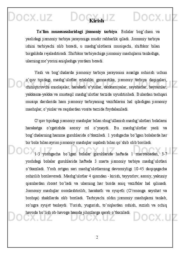 Kirish
   Ta’lim   muassasalaridagi   jismoniy   tarbiya .   Bolalar   bog’chasi   va
yaslidagi jismoniy tarbiya jarayoniga mudir rahbarlik qiladi. Jismoniy tarbiya
ishini   tarbiyachi   olib   boradi,   u   mashg’ulotlarni   musiqachi,   shifokor   bilan
birgalikda rejalashtiradi. Shifokor tarbiyachiga jismoniy mashqlarni tanlashga,
ularning me’yorini aniqlashga yordam beradi. 
Yasli   va   bog’chalarda   jismoniy   tarbiya   jarayonini   amalga   oshirish   uchun
o’quv   tipidagi   mashg’ulotlar   ertalabki   gimnastika,   jismoniy   tarbiya   daqiqalari,
chiniqtiruvchi  muolajalar, harakatli  o’yinlar, ekskursiyalar,  sayohatlar, bayramlar,
yakkama-yakka va mustaqil mashg’ulotlar tarzida uyushtiriladi. Bulardan tashqari
musiqa   darslarida   ham   jismoniy   tarbiyaning   vazifalarini   hal   qiladigan   jismoniy
mashqlar, o’yinlar va raqslardan vosita tarzida foydalaniladi.
O’quv tipidagi jismoniy mashqlar bilan shug’ullanish mashg’ulotlari bolalarni
harakatga   o’rgatishda   asosiy   rol   o’ynaydi.   Bu   mashg’ulotlar   yasli   va
bog’chalarning hamma guruhlarida o’tkaziladi. 1 yoshgacha bo’lgan bolalarda har
bir bola bilan ayrim jismoniy mashqlar uqalash bilan qo’shib olib boriladi. 
1-3   yoshgacha   bo’lgan   bolalar   guruhlarida   haftada   1   marotabadan,   3-7
yoshdagi   bolalar   guruhlarida   haftada   3   marta   jismoniy   tarbiya   mashg’ulotlari
o’tkaziladi.   Yosh   ortgan   sari   mashg’ulotlarning   davomiyligi   10-45   daqiqagacha
oshirilib borilaveradi. Mashg’ulotlar 4 qismdan - kirish, tayyorlov, asosiy, yakuniy
qismlardan   iborat   bo’ladi   va   ularning   har   birida   aniq   vazifalar   hal   qilinadi.
Jismoniy   mashqlar   osonlashtirilib,   harakatli   va   syujetli   (O’rmonga   sayohat   va
boshqa)   shakllarda   olib   boriladi.   Tarbiyachi   oldin   jismoniy   mashqlarni   tanlab,
so’ngra   syujet   tanlaydi.   Yurish,   yugurish,   to’siqlardan   oshish,   suzish   va   ochiq
havoda bo’lish ob-havoga hamda jihozlarga qarab o’tkaziladi.
2 