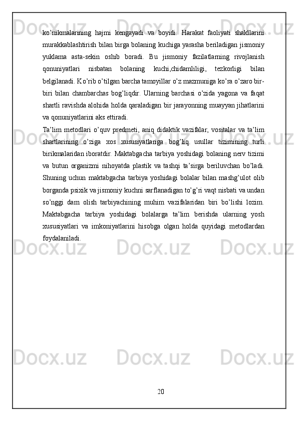 ko’nikmalarining   hajmi   kengayadi   va   boyidi.   Harakat   faoliyati   shakllarini
murakkablashtirish bilan birga bolaning kuchiga yarasha beriladigan jismoniy
yuklama   asta-sekin   oshib   boradi.   Bu   jismoniy   fazilatlarning   rivojlanish
qonuniyatlari   nisbatan   bolaning   kuchi,chidamliligi,   tezkorligi   bilan
belgilanadi. Ko’rib o’tilgan barcha tamoyillar o’z mazmuniga ko’ra o’zaro bir-
biri   bilan   chambarchas   bog’liqdir.   Ularning   barchasi   o’zida   yagona   va   faqat
shartli ravishda alohida holda qaraladigan bir jarayonning muayyan jihatlarini
va qonuniyatlarini aks ettiradi. 
Ta’lim   metodlari   o’quv   predmeti,   aniq   didaktik   vazifalar,   vositalar   va   ta’lim
shartlarining   o’ziga   xos   xususiyatlariga   bog’liq   usullar   tizimining   turli
birikmalaridan iboratdir. Maktabgacha  tarbiya yoshidagi  bolaning nerv tizimi
va   butun   organizmi   nihoyatda   plastik   va   tashqi   ta’sirga   beriluvchan   bo’ladi.
Shuning   uchun   maktabgacha   tarbiya   yoshidagi   bolalar   bilan   mashg’ulot   olib
borganda psixik va jismoniy kuchni sarflanadigan to’g’ri vaqt nisbati va undan
so’nggi   dam   olish   tarbiyachining   muhim   vazifalaridan   biri   bo’lishi   lozim.
Maktabgacha   tarbiya   yoshidagi   bolalarga   ta’lim   berishda   ularning   yosh
xususiyatlari   va   imkoniyatlarini   hisobga   olgan   holda   quyidagi   metodlardan
foydalaniladi.
20 