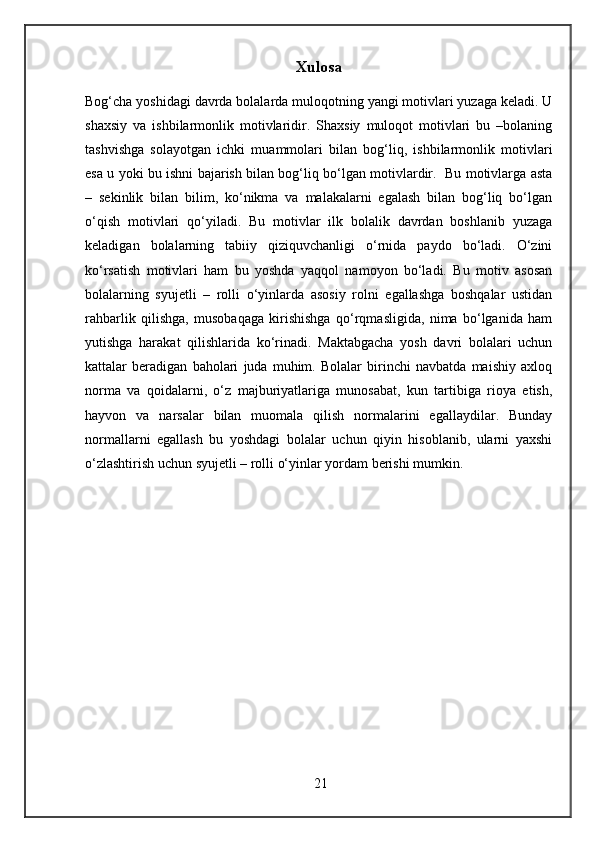 Xulosa
Bog‘cha yoshidagi davrda bolalarda muloqotning yangi motivlari yuzaga keladi. U
shaxsiy   va   ishbilarmonlik   motivlaridir.   Shaxsiy   muloqot   motivlari   bu   –bolaning
tashvishga   solayotgan   ichki   muammolari   bilan   bog‘liq,   ishbilarmonlik   motivlari
esa u yoki bu ishni bajarish bilan bog‘liq bo‘lgan motivlardir.   Bu motivlarga asta
–   sekinlik   bilan   bilim,   ko‘nikma   va   malakalarni   egalash   bilan   bog‘liq   bo‘lgan
o‘qish   motivlari   qo‘yiladi.   Bu   motivlar   ilk   bolalik   davrdan   boshlanib   yuzaga
keladigan   bolalarning   tabiiy   qiziquvchanligi   o‘rnida   paydo   bo‘ladi.   O‘zini
ko‘rsatish   motivlari   ham   bu   yoshda   yaqqol   namoyon   bo‘ladi.   Bu   motiv   asosan
bolalarning   syujetli   –   rolli   o‘yinlarda   asosiy   rolni   egallashga   boshqalar   ustidan
rahbarlik   qilishga,   musobaqaga   kirishishga   qo‘rqmasligida,   nima   bo‘lganida   ham
yutishga   harakat   qilishlarida   ko‘rinadi.   Maktabgacha   yosh   davri   bolalari   uchun
kattalar   beradigan   baholari   juda   muhim.   Bolalar   birinchi   navbatda   maishiy   axloq
norma   va   qoidalarni,   o‘z   majburiyatlariga   munosabat,   kun   tartibiga   rioya   etish,
hayvon   va   narsalar   bilan   muomala   qilish   normalarini   egallaydilar.   Bunday
normallarni   egallash   bu   yoshdagi   bolalar   uchun   qiyin   hisoblanib,   ularni   yaxshi
o‘zlashtirish uchun syujetli – rolli o‘yinlar yordam berishi mumkin.
21