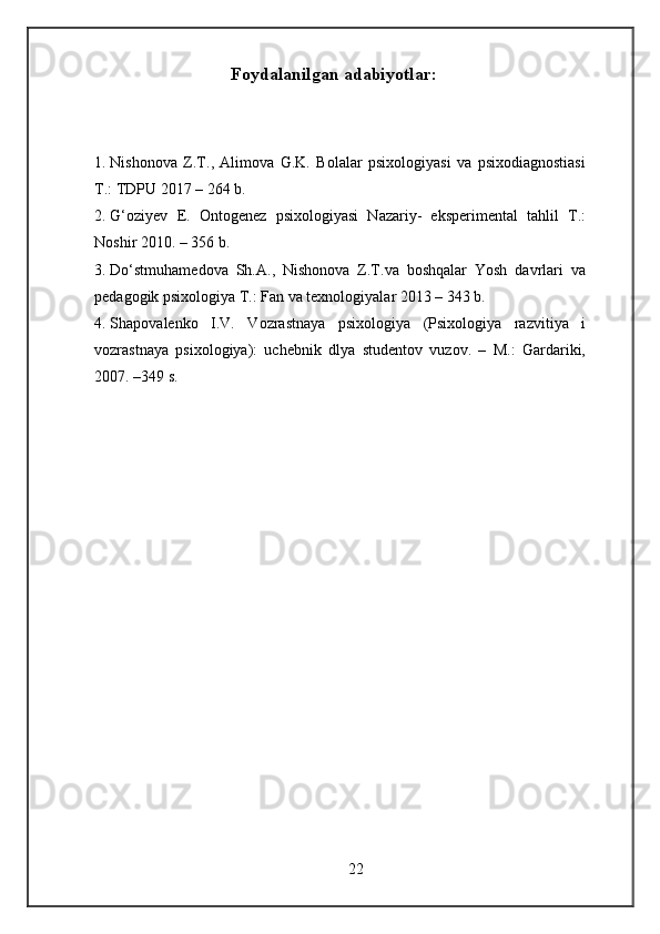Foydalanilgan adabiyotlar: 
 
1. Nishonova   Z.T.,   Alimova   G.K.   Bolalar   psixologiyasi   va   psixodiagnostiasi
T.: TDPU 2017 – 264 b. 
2. G‘oziyev   E.   Ontogenez   psixologiyasi   Nazariy-   eksperimental   tahlil   T.:
Noshir 2010. – 356 b. 
3. Do‘stmuhamedova   Sh.A.,   Nishonova   Z.T.va   boshqalar   Yosh   davrlari   va
pedagogik psixologiya T.: Fan va texnologiyalar 2013 – 343 b. 
4. Shapovalenko   I.V.   Vozrastnaya   psixologiya   (Psixologiya   razvitiya   i
vozrastnaya   psixologiya):   uchebnik   dlya   studentov   vuzov.   –   M.:   Gardariki,
2007. –349 s. 
22 