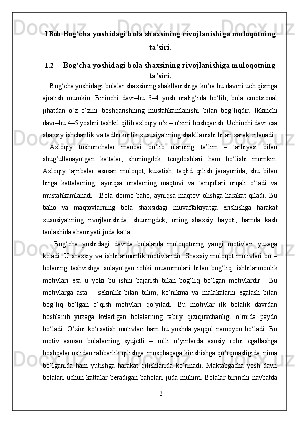 I Bob  Bog‘cha yoshidagi bola shaxsining rivojlanishiga muloqotning
ta’siri.
1.2 Bog‘cha yoshidagi bola shaxsining rivojlanishiga muloqotning
ta’siri.
Bog‘cha yoshidagi bolalar shaxsining shakllanishiga ko‘ra bu davrni uch qismga
ajratish   mumkin:   Birinchi   davr–bu   3–4   yosh   oralig‘ida   bo‘lib,   bola   emotsional
jihatdan   o‘z–o‘zini   boshqarishning   mustahkamlanishi   bilan   bog‘liqdir.   Ikkinchi
davr–bu 4–5 yoshni tashkil qilib axloqiy o‘z – o‘zini boshqarish. Uchinchi davr esa
shaxsiy ishchanlik va tadbirkorlik xususiyatining shakllanishi bilan xarakterlanadi.
Axloqiy   tushunchalar   manbai   bo‘lib   ularning   ta’lim   –   tarbiyasi   bilan
shug‘ullanayotgan   kattalar,   shuningdek,   tengdoshlari   ham   bo‘lishi   mumkin.
Axloqiy   tajribalar   asosan   muloqot,   kuzatish,   taqlid   qilish   jarayonida,   shu   bilan
birga   kattalarning,   ayniqsa   onalarning   maqtovi   va   tanqidlari   orqali   o‘tadi   va
mustahkamlanadi.     Bola   doimo   baho,   ayniqsa   maqtov   olishga   harakat   qiladi.   Bu
baho   va   maqtovlarning   bola   shaxsidagi   muvaffakiyatga   erishishga   harakat
xususiyatining   rivojlanishida,   shuningdek,   uning   shaxsiy   hayoti,   hamda   kasb
tanlashida ahamiyati juda katta.  
  Bog‘cha   yoshidagi   davrda   bolalarda   muloqotning   yangi   motivlari   yuzaga
keladi. U shaxsiy  va ishbilarmonlik motivlaridir. Shaxsiy muloqot  motivlari  bu –
bolaning   tashvishga   solayotgan   ichki   muammolari   bilan   bog‘liq,   ishbilarmonlik
motivlari   esa   u   yoki   bu   ishni   bajarish   bilan   bog‘liq   bo‘lgan   motivlardir.     Bu
motivlarga   asta   –   sekinlik   bilan   bilim,   ko‘nikma   va   malakalarni   egalash   bilan
bog‘liq   bo‘lgan   o‘qish   motivlari   qo‘yiladi.   Bu   motivlar   ilk   bolalik   davrdan
boshlanib   yuzaga   keladigan   bolalarning   tabiiy   qiziquvchanligi   o‘rnida   paydo
bo‘ladi.   O‘zini   ko‘rsatish   motivlari   ham   bu   yoshda   yaqqol   namoyon   bo‘ladi.   Bu
motiv   asosan   bolalarning   syujetli   –   rolli   o‘yinlarda   asosiy   rolni   egallashga
boshqalar ustidan rahbarlik qilishga, musobaqaga kirishishga qo‘rqmasligida, nima
bo‘lganida   ham   yutishga   harakat   qilishlarida   ko‘rinadi.   Maktabgacha   yosh   davri
bolalari  uchun   kattalar  beradigan  baholari  juda  muhim.  Bolalar  birinchi   navbatda
3 