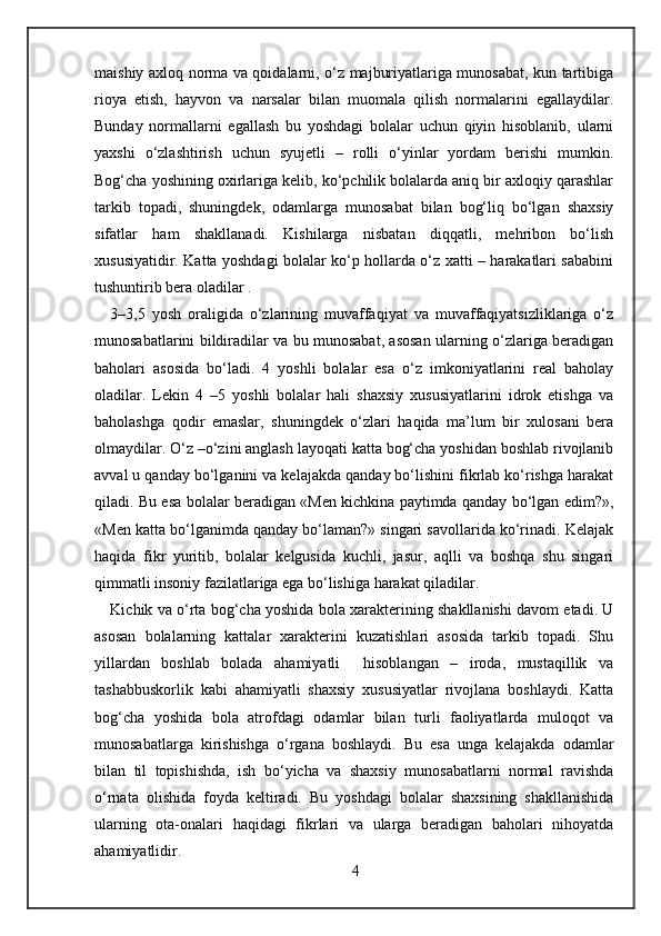 maishiy axloq norma va qoidalarni, o‘z majburiyatlariga munosabat, kun tartibiga
rioya   etish,   hayvon   va   narsalar   bilan   muomala   qilish   normalarini   egallaydilar.
Bunday   normallarni   egallash   bu   yoshdagi   bolalar   uchun   qiyin   hisoblanib,   ularni
yaxshi   o‘zlashtirish   uchun   syujetli   –   rolli   o‘yinlar   yordam   berishi   mumkin.
Bog‘cha yoshining oxirlariga kelib, ko‘pchilik bolalarda aniq bir axloqiy qarashlar
tarkib   topadi,   shuningdek,   odamlarga   munosabat   bilan   bog‘liq   bo‘lgan   shaxsiy
sifatlar   ham   shakllanadi.   Kishilarga   nisbatan   diqqatli,   mehribon   bo‘lish
xususiyatidir. Katta yoshdagi bolalar ko‘p hollarda o‘z xatti – harakatlari sababini
tushuntirib bera oladilar . 
3–3,5   yosh   oraligida   o‘zlarining   muvaffaqiyat   va   muvaffaqiyatsizliklariga   o‘z
munosabatlarini bildiradilar va bu munosabat, asosan ularning o‘zlariga beradigan
baholari   asosida   bo‘ladi.   4   yoshli   bolalar   esa   o‘z   imkoniyatlarini   real   baholay
oladilar.   Lekin   4   –5   yoshli   bolalar   hali   shaxsiy   xususiyatlarini   idrok   etishga   va
baholashga   qodir   emaslar,   shuningdek   o‘zlari   haqida   ma’lum   bir   xulosani   bera
olmaydilar. O‘z –o‘zini anglash layoqati katta bog‘cha yoshidan boshlab rivojlanib
avval u qanday bo‘lganini va kelajakda qanday bo‘lishini fikrlab ko‘rishga harakat
qiladi. Bu esa bolalar beradigan «Men kichkina paytimda qanday bo‘lgan edim?»,
«Men katta bo‘lganimda qanday bo‘laman?» singari savollarida ko‘rinadi. Kelajak
haqida   fikr   yuritib,   bolalar   kelgusida   kuchli,   jasur,   aqlli   va   boshqa   shu   singari
qimmatli insoniy fazilatlariga ega bo‘lishiga harakat qiladilar.  
Kichik va o‘rta bog‘cha yoshida bola xarakterining shakllanishi davom etadi. U
asosan   bolalarning   kattalar   xarakterini   kuzatishlari   asosida   tarkib   topadi.   Shu
yillardan   boshlab   bolada   ahamiyatli     hisoblangan   –   iroda,   mustaqillik   va
tashabbuskorlik   kabi   ahamiyatli   shaxsiy   xususiyatlar   rivojlana   boshlaydi.   Katta
bog‘cha   yoshida   bola   atrofdagi   odamlar   bilan   turli   faoliyatlarda   muloqot   va
munosabatlarga   kirishishga   o‘rgana   boshlaydi.   Bu   esa   unga   kelajakda   odamlar
bilan   til   topishishda,   ish   bo‘yicha   va   shaxsiy   munosabatlarni   normal   ravishda
o‘rnata   olishida   foyda   keltiradi.   Bu   yoshdagi   bolalar   shaxsining   shakllanishida
ularning   ota-onalari   haqidagi   fikrlari   va   ularga   beradigan   baholari   nihoyatda
ahamiyatlidir.      
4 