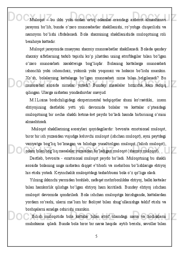 Muloqot   –   bu   ikki   yoki   undan   ortiq   odamlar   orasidagi   axborot   almashinuvi
jarayoni   bo‘lib,   bunda   o‘zaro   munosabatlar   shakllanishi,   ro‘yobga   chiqarilishi   va
namoyon   bo‘lishi   ifodalanadi.   Bola   shaxsining   shakllanishida   muloqotning   roli
benihoya kattadir. 
Muloqot jarayonida muayyan shaxsiy munosabatlar shakllanadi. Bolada qanday
shaxsiy   sifatlarning   tarkib   tapishi   ko‘p   jihatdan   uning   atrofdagilar   bilan   bo‘lgan
o‘zaro   munosabati   xarakteriga   bog‘liqdir.   Bolaning   kattalarga   munosabati
ishonchli   yoki   ishonchsiz,   yokimli   yoki   yoqimsiz   va   hokazo   bo‘lishi   mumkin.
Xo‘sh,   bolalarning   kattalarga   bo‘lgan   munosabati   nima   bilan   belgilanadi?   Bu
munosabat   asosida   nimalar   yotadi?   Bunday   masalalar   hozircha   kam   tadqiq
qilingan. Ularga nisbatan yondashuvlar mavjud.  
M.I.Lisina   boshchiligidagi   eksperimental   tadqiqotlar   shuni   ko‘rsatdiki,     inson
ehtiyojining   dastlabki   yetti   yili   davomida   bolalar   va   kattalar   o‘ptasidagi
muloqotning   bir   necha   shakli   ketma-ket   paydo   bo‘ladi   hamda   birbirining   o‘rnini
almashtiradi. 
  Muloqot   shakllarining   asosiylari   quyidagilardir:   bevosita   emotsional   muloqot,
biror bir ish yuzasidan vujudga keluvchi muloqot (ishchan muloqot), ayni paytdagi
vaziyatga   bog‘liq   bo‘lmagan   va   bilishga   yunaltirilgan   muloqot   (bilish   muloqot),
odam bilan bog‘liq masalalar yuzasidan bo‘ladigan muloqot (shaxsiy muloqot). 
Dastlab,   bevosita   -   emotsional   muloqot   paydo   bo‘ladi.   Muloqotning   bu   shakli
asosida   bolaning   unga   nisbatan   diqqat   e’tiborli   va   mehribon   bo‘lishlariga   ehtiyoj
his etishi yotadi. Keyinchalik muloqotdagi tashabbusni bola o‘z qo‘liga oladi. 
Yilning ikkinchi yarmidan boshlab, nafaqat mehribonlikka ehtiyoj, balki kattalar
bilan   hamkorlik   qilishga   bo‘lgan   ehtiyoj   ham   kiritiladi.   Bunday   ehtiyoj   ishchan
muloqot   davomida   qondiriladi.   Bola   ishchan   muloqotga   kirishganda,   kattalardan
yordam   so‘rashi,   ularni   ma’lum   bir   faoliyat   bilan   shug‘ullanishga   taklif   etishi   va
boshqalarni amalga oshirishi mumkin.  
  Bilish   muloqotida   bola   kattalar   bilan   atrof   olamdagi   narsa   va   hodisalarni
muhokama   qiladi. Bunda bola biror bir narsa haqida   aytib berishi, savollar bilan
5 