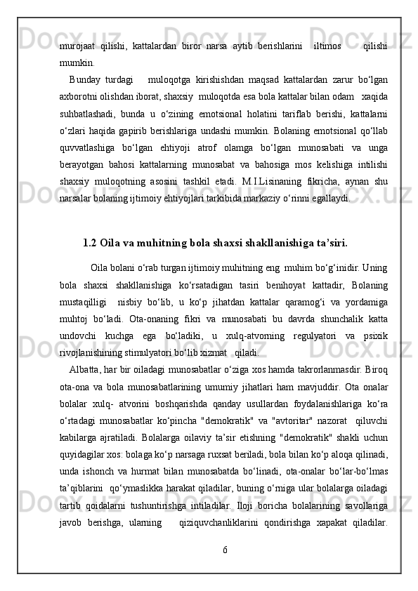 murojaat   qilishi,   kattalardan   biror   narsa   aytib   berishlarini     iltimos         qilishi
mumkin. 
Bunday   turdagi       muloqotga   kirishishdan   maqsad   kattalardan   zarur   bo‘lgan
axborotni olishdan iborat, shaxsiy  muloqotda esa bola kattalar bilan odam   xaqida
suhbatlashadi,   bunda   u   o‘zining   emotsional   holatini   tariflab   berishi,   kattalarni
o‘zlari   haqida   gapirib   berishlariga   undashi   mumkin.   Bolaning   emotsional   qo‘llab
quvvatlashiga   bo‘lgan   ehtiyoji   atrof   olamga   bo‘lgan   munosabati   va   unga
berayotgan   bahosi   kattalarning   munosabat   va   bahosiga   mos   kelishiga   intilishi
shaxsiy   muloqotning   asosini   tashkil   etadi.   M.I.Lisinaning   fikricha,   aynan   shu
narsalar bolaning ijtimoiy ehtiyojlari tarkibida markaziy o‘rinni egallaydi. 
1.2 Oila va muhitning bola shaxsi shakllanishiga ta’siri.
        Oila bolani o‘rab turgan ijtimoiy muhitning eng  muhim bo‘g‘inidir. Uning
bola   shaxsi   shakllanishiga   ko‘rsatadigan   tasiri   benihoyat   kattadir,   Bolaning
mustaqilligi     nisbiy   bo‘lib,   u   ko‘p   jihatdan   kattalar   qaramog‘i   va   yordamiga
muhtoj   bo‘ladi.   Ota-onaning   fikri   va   munosabati   bu   davrda   shunchalik   katta
undovchi   kuchga   ega   bo‘ladiki,   u   xulq-atvorning   regulyatori   va   psixik
rivojlanishining stimulyatori bo‘lib xizmat   qiladi. 
Albatta, har bir oiladagi munosabatlar o‘ziga xos hamda takrorlanmasdir. Biroq
ota-ona   va   bola   munosabatlarining   umumiy   jihatlari   ham   mavjuddir.   Ota   onalar
bolalar   xulq-   atvorini   boshqarishda   qanday   usullardan   foydalanishlariga   ko‘ra
o‘rtadagi   munosabatlar   ko‘pincha   "demokratik"   va   "avtoritar"   nazorat     qiluvchi
kabilarga   ajratiladi.   Bolalarga   oilaviy   ta’sir   etishning   "demokratik"   shakli   uchun
quyidagilar xos: bolaga ko‘p narsaga ruxsat beriladi, bola bilan ko‘p aloqa qilinadi,
unda   ishonch   va   hurmat   bilan   munosabatda   bo‘linadi,   ota-onalar   bo‘lar-bo‘lmas
ta’qiblarini   qo‘ymaslikka harakat qiladilar, buning o‘rniga ular bolalarga oiladagi
tartib   qoidalarni   tushuntirishga   intiladilar.   Iloji   boricha   bolalarining   savollariga
javob   berishga,   ularning       qiziquvchanliklarini   qondirishga   xapakat   qiladilar.
6 