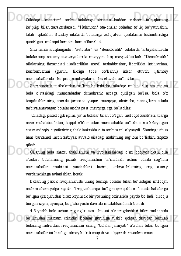 Oiladagi   "avtoritar"   muhit   bolalarga   nisbatan   haddan   tashqari   ta’qiqlarning
ko‘pligi   bilan   xarakterlanadi.   "Hukmron"   ota-onalar   boladan   to‘liq   bo‘ysunishini
talab     qiladilar.   Bunday   oilalarda   bolalarga   xulq-atvor   qoidalarini   tushuntirishga
qaratilgan  muloqot kamdan-kam o‘tkaziladi. 
Shu   narsa   aniqlanganki,   "avtoritar"   va   "demokratik"   oilalarda   tarbiyalanuvchi
bolalarning   shaxsiy   xususiyatlarida   muayyan   farq   mavjud   bo‘ladi.   "Demokratik"
oilalarning   farzandlari   ijodkorlikka   moyil   tashabbuskor,   liderlikka   intiluvchan,
konformizmni   (guruh;   fikriga   tobe   bo‘lishni)   inkor   etuvchi   ijtimoiy
munosabatlarida   ko‘proq emotsiyalarni   his etuvchi bo‘ladilar. 
Sotsiometrik  tajribalardan  ma’lum  bo‘lishicha,   oiladagi   muhit      iliq  ota-ona  va
bola   o‘rtasidagi   munosabatlar   demokratik   asosga   qurilgan   bo‘lsa,   bola   o‘z
tengdoshlarining   orasida   jamoada   yuqori   mavqega,   aksincha,   nosog‘lom   oilada
tarbiyalanayotgan bolalar ancha past  mavqega ega bo‘ladilar. 
 Oiladagi psixologik iqlim, ya’ni bolalar bilan bo‘lgan  muloqot xarakteri, ularga
mexr-muhabbat   bilan,   diqqat   e’tibor   bilan   munosabatda   bo‘lishi   o‘sib   kelayotgan
shaxs axloqiy qiyofasining shakllanishida o‘ta muhim rol o‘ynaydi. Shuning uchun
ham  barkamol inson tarbiyasi avvalo oiladagi muhitning sog‘lom bo‘lishini taqozo
qiladi.  
Oilaning   bola   shaxsi   shakllanishi   va   rivojlanishidagi   o‘rni   beqiyos   ekan,   oila
a’zolari   bolalarining   psixik   rivojlanishini   ta’minlash   uchun   oilada   sog‘lom
munosabatlar   muhitini   yaratishlari   lozim,   tarbiyachilarning   eng   asosiy
yordamchisiga aylanishlari kerak. 
Bolaning   psixik   rivojlanishida   uning   boshqa   bolalar   bilan   bo‘ladigan   muloqati
muhim  ahamiyatga  egadir. Tengdoshlariga  bo‘lgan  qiziqishlari     bolada  kattalarga
bo‘lgan qiziqishidan biroz keyinrok bir yoshning oxirlarida paydo bo‘ladi, biroq u
borgan sayin, ayniqsa, bog‘cha yoshi davrida mustahkamlanib boradi.  
4-5 yoshli bola uchun eng og‘ir jazo - bu uni o‘z tengdoshlari bilan muloqotda
bo‘lishidan   maxrum   etishdir.   Bolalar   guruhiga   tushib   qolgan   davrdan   boshlab
bolaning   individual   rivojlanishini   uning   "bolalar   jamiyati"   a’zolari   bilan   bo‘lgan
munosabatlarini hisobga olmay ko‘rib chiqish va o‘rganish  mumkin emas. 
7 