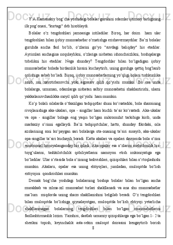 Y.A.Kamenskiy bog‘cha yoshidagi bolalar guruhini odamlar ijtimoiy birligining
ilk pog‘onasi, "kurtagi" deb hisoblaydi. 
Bolalar   o‘z   tengdoshlari   jamoasiga   intiladilar.   Biroq,   har   doim     ham   ular
tengdoshlari bilan ijobiy munosabatlar o‘rnatishga erishavermaydilar. Ba’zi bolalar
guruhda   ancha   faol   bo‘lib,   o‘zlarini   go‘yo   "suvdagi   baliqday"   his   etadilar.
Ayrimlari anchagina noqulaylikni, o‘zlariga nisbatan ishonchsizlikni, boshqalarga
tobelikni   his   etadilar.   Nega   shunday?   Tengdoshlar   bilan   bo‘lgadigan   ijobiy
munosabatlar bolada birdamlik hissini kuchaytirib, uning guruhga qattiq bog‘lanib
qolishiga sabab bo‘ladi. Biroq, ijobiy munosabatlarning yo‘qligi bolani tushkunlika
solib,   uni   xavotirlanuvchi   yoki   agressiv   qilib   qo‘yishi   mumkii.   Bu   esa   unda
bolalarga,   umuman,   odamlarga   nisbatan   salbiy   munosabatni   shaklantirishi,   ularni
yakkalanuvchanlikka moyil qilib qo‘yishi  ham mumkin. 
Ko‘p bolali oilalarda o‘tkazilgan tadqiqotlar shuni ko‘rsatadiki, bola shaxsining
rivojlanishiga aka-ukalari, opa - singillar  ham  kuchli  ta’sir ko‘rsatadi. Aka-ukalar
va   opa   -   singillar   bolaga   eng   yaqin   bo‘lgan   mikromuhit   tarkibiga   kirib,   unda
markaziy   o‘rinni   egallaydi.   Ba’zi   tadqiqotchilar,   hatto,   shunday   fikrdaki,   oila
azolarining   soni   ko‘paygan   sari   bolalarga   ota-onaning   ta’siri   susayib,   aka-ukalar
opa-singillar ta’siri kuchayib boradi. Katta akalari va opalari davrasida bola o‘zini
emotsional himoyalanganday his qiladi. Aka-opalar esa o‘zlarini mehribonlik his-
tuyg‘ularini,   tashkilotchilik   qobiliyatlarini   namoyon   etish   imkoniyatiga   ega
bo‘ladilar. Ular o‘rtasida bola o‘zining tashvishlari, qiziqishlari bilan o‘rtoqlashishi
mumkin.   Akalaru,   opalar   esa   uning   ehtiyojlari,   jumladan,   muloqotda   bo‘lish
extiyojini  qondirishlari mumkin. 
Demak   bog‘cha   yoshdagi   bolalarning   boshqa   bolalar   bilan   bo‘lgan   ancha
murakkab   va   xilma-xil   munosabat   turlari   shakllanadi   va   ana   shu   munosabatlar
ma’lum     miqdorda   uning   shaxs   shakllanishini   belgilab   beradi.   O‘z   tengdoshlari
bilan   muloqotda   bo‘lishiga   qiynalayotgan,   muloqotda   bo‘lish   ehtiyoji   yetarlicha
shakllanmagan   bolalarning   tengdoshlari   bilan   bo‘lgan   munosabatlarini
faollashtirmaslik lozim. Yaxshisi, dastlab umumiy qiziqishlarga ega bo‘lgan 1- 2 ta
sherikni   topish,   keyinchalik   asta-sekin   muloqot   doirasini   kengaytirib   borish
8 