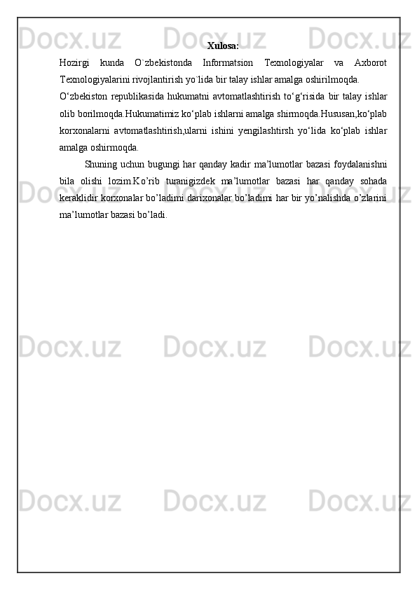Xulosa:
Hozirgi   kunda   O`zbekistonda   Informatsion   Texnologiyalar   va   Axborot
Texnologiyalarini rivojlantirish yo`lida bir talay ishlar amalga oshirilmoqda. 
O‘zbekiston   republikasida   hukumatni   avtomatlashtirish   to‘g‘risida   bir   talay  ishlar
olib borilmoqda.Hukumatimiz ko‘plab ishlarni amalga shirmoqda.Hususan,ko‘plab
korxonalarni   avtomatlashtirish,ularni   ishini   yengilashtirsh   yo‘lida   ko‘plab   ishlar
amalga oshirmoqda.
Shuning uchun bugungi har qanday kadir ma’lumotlar bazasi  foydalanishni
bila   olishi   lozim.Ko’rib   turanigizdek   ma’lumotlar   bazasi   har   qanday   sohada
keraklidir korxonalar bo’ladimi darixonalar bo’ladimi har bir yo’nalishda o’zlarini
ma’lumotlar bazasi bo’ladi.