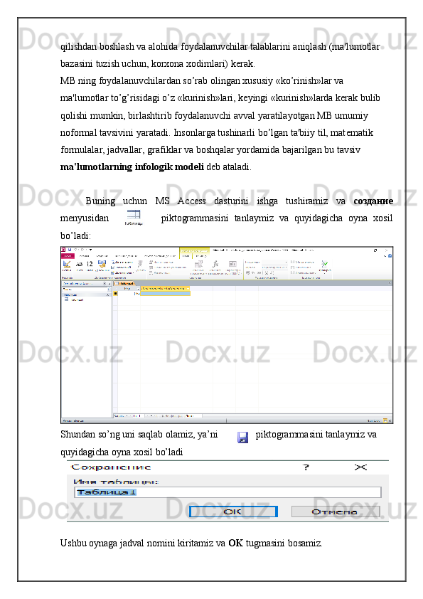 qilishdan boshlash va alohida foydalanuvchilar talablarini aniqlash (ma'lumotlar 
bazasini tuzish uchun, korxona xodimlari) k е rak.
MB ning foydalanuvchilardan so’rab olingan xususiy «ko’rinish»lar va 
ma'lumotlar to’g’risidagi o’z «kurinish»lari, k е yingi «kurinish»larda k е rak bulib 
qolishi mumkin, birlashtirib foydalanuvchi avval yaratilayotgan MB umumiy 
noformal tavsivini yaratadi. Insonlarga tushinarli bo’lgan ta'biiy til, mat е matik 
formulalar, jadvallar, grafiklar va boshqalar yordamida bajarilgan bu tavsiv 
ma'lumotlarning infologik mod е li  d е b ataladi.
Buning   uchun   MS   Access   dasturini   ishga   tushiramiz   va   создание
menyusidan piktogrammasini   tanlaymiz   va   quyidagicha   oyna   xosil
bo’ladi:
Shundan so’ng uni saqlab olamiz, ya’ni piktogrammasini tanlaymiz va 
quyidagicha oyna xosil bo’ladi
Ushbu oynaga jadval nomini kiritamiz va  OK  tugmasini bosamiz. 