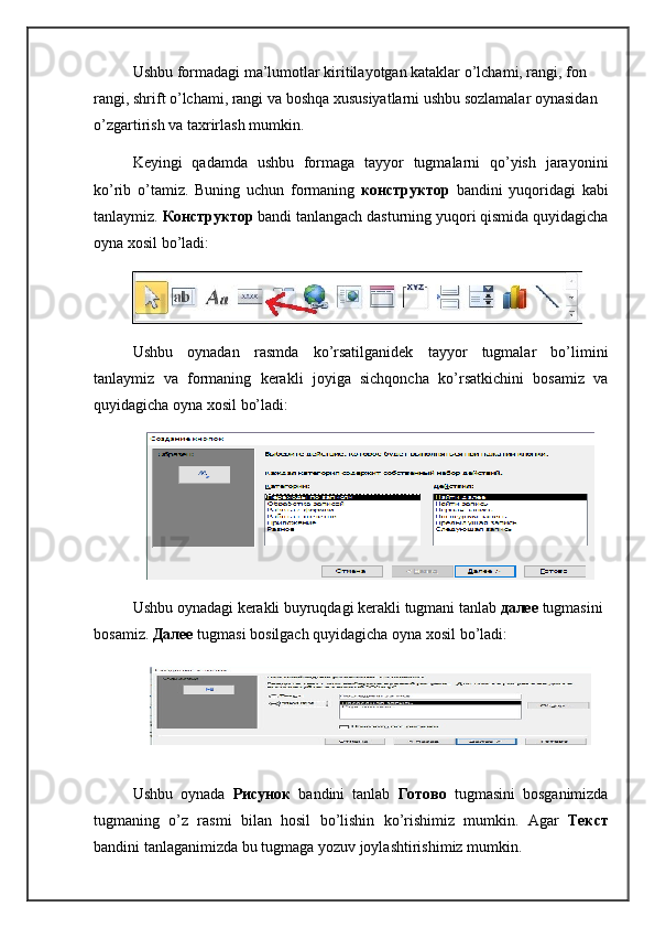 Ushbu formadagi ma’lumotlar kiritilayotgan kataklar o’lchami, rangi, fon 
rangi, shrift o’lchami, rangi va boshqa xususiyatlarni ushbu sozlamalar oynasidan 
o’zgartirish va taxrirlash mumkin.
Keyingi   qadamda   ushbu   formaga   tayyor   tugmalarni   qo’yish   jarayonini
ko’rib   o’tamiz.   Buning   uchun   formaning   конструктор   bandini   yuqoridagi   kabi
tanlaymiz.  Конструктор   bandi tanlangach dasturning yuqori qismida quyidagicha
oyna xosil bo’ladi:
Ushbu   oynadan   rasmda   ko’rsatilganidek   tayyor   tugmalar   bo’limini
tanlaymiz   va   formaning   kerakli   joyiga   sichqoncha   ko’rsatkichini   bosamiz   va
quyidagicha oyna xosil bo’ladi:
Ushbu   oynadagi   kerakli   buyruqdagi   kerakli   tugmani   tanlab   далее  tugmasini  
bosamiz .  Далее  tugmasi   bosilgach   quyidagicha   oyna   xosil   bo ’ ladi :
Ushbu   oynada   Рисунок   bandini   tanlab   Готово   tugmasini   bosganimizda
tugmaning   o ’ z   rasmi   bilan   hosil   bo ’ lishin   ko ’ rishimiz   mumkin .   Agar   Текст
bandini   tanlaganimizda   bu   tugmaga   yozuv   joylashtirishimiz   mumkin . 