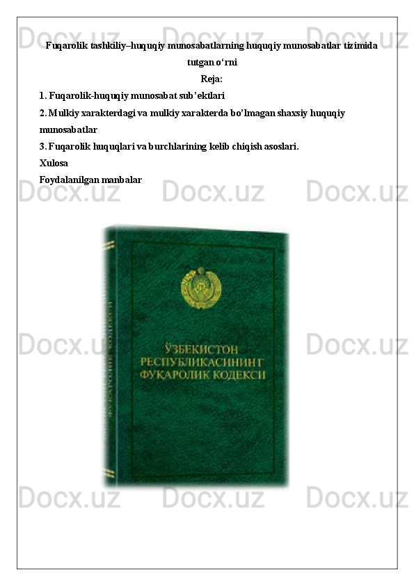 Fuqarolik tashkiliy–huquqiy munosabatlarning huquqiy munosabatlar tizimida
tutgan o‘rni
Reja:
1.  Fuqarolik-huquqiy munosabat sub’ektlari
2.   Mulkiy xarakterdagi va mulkiy xarakterda bo’lmagan shaxsiy huquqiy 
munosabatlar
3.   Fuqarolik huquqlari va burchlarining kelib chiqish asoslari.
Xulosa
Foydalanilgan manbalar  