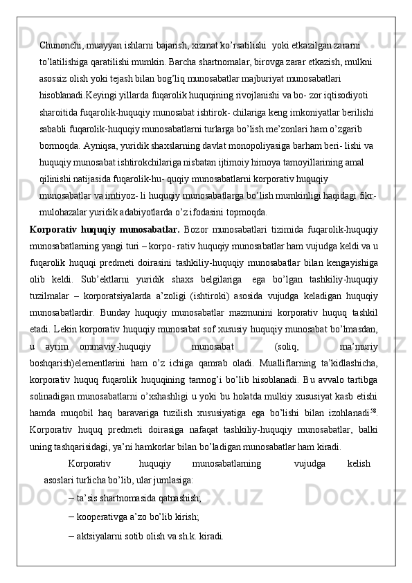Chunonchi, muayyan ishlarni bajarish, xizmat ko’rsatilishi   yoki etkazilgan zararni 
to’latilishiga qaratilishi mumkin. Barcha shartnomalar, birovga zarar etkazish, mulkni 
asossiz olish yoki tejash bilan bog’liq munosabatlar majburiyat munosabatlari 
hisoblanadi. Keyingi yillarda fuqarolik huquqining rivojlanishi va bo- zor iqtisodiyoti 
sharoitida fuqarolik-huquqiy munosabat ishtirok- chilariga keng imkoniyatlar berilishi 
sababli fuqarolik-huquqiy munosabatlarni turlarga bo’lish me’zonlari ham o’zgarib 
bormoqda.  Ayniqsa, yuridik shaxslarning davlat monopoliyasiga barham beri- lishi va 
huquqiy munosabat ishtirokchilariga nisbatan ijtimoiy himoya tamoyillarining amal 
qilinishi natijasida fuqarolik-hu- quqiy munosabatlarni korporativ huquqiy 
munosabatlar va imtiyoz- li huquqiy munosabatlarga bo’lish mumkinligi haqidagi fikr-
mulohazalar yuridik adabiyotlarda o’z ifodasini topmoqda.
Korporativ   huquqiy   munosabatlar .   Bozor   munosabatlari   tizimida   fuqarolik - huquqiy
munosabatlarning   yangi   turi  –  korpo -  rativ   huquqiy   munosabatlar   ham   vujudga   keldi   va   u
fuqarolik   huquqi   predmeti   doirasini   tashkiliy - huquqiy   munosabatlar   bilan   kengayishiga
olib   keldi .   Sub ’ ektlarni   yuridik   shaxs   belgilariga   ega   bo ’ lgan   tashkiliy - huquqiy
tuzilmalar   –   korporatsiyalarda   a ’ zoligi   ( ishtiroki )   asosida   vujudga   keladigan   huquqiy
munosabatlardir .   Bunday   huquqiy   munosabatlar   mazmunini   korporativ   huquq   tashkil
etadi .   Lekin   korporativ   huquqiy   munosabat   sof   xususiy   huquqiy   munosabat   bo ’ lmasdan ,
u   ayrim   ommaviy - huquqiy       munosabat       ( soliq ,       ma ’ muriy
boshqarish ) elementlarini   ham   o ’ z   ichiga   qamrab   oladi .   Mualliflarning   ta’kidlashicha,
korporativ   huquq   fuqarolik   huquqining   tarmog’i   bo’lib   hisoblanadi.   Bu   avvalo   tartibga
solinadigan munosabatlarni o’xshashligi  u yoki bu holatda mulkiy xususiyat  kasb etishi
hamda   muqobil   haq   baravariga   tuzilish   xususiyatiga   ega   bo’lishi   bilan   izohlanadi 58
.
Korporativ   huquq   predmeti   doirasiga   nafaqat   tashkiliy-huquqiy   munosabatlar,   balki
uning tashqarisidagi, ya’ni hamkorlar bilan bo’ladigan munosabatlar ham kiradi.
Korporativ huquqiy munosabatlarning vujudga kelish 
asoslari turlicha bo’lib, ular jumlasiga:
– ta’sis   shartnomasida  qatnashish;
– kooperativga   a’zo bo’lib   kirish;
– aktsiyalarni sotib olish va   sh.k.  kiradi. 
