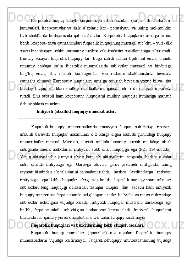 Korporativ   huquq   tufayli   korporatsiya   ishtirokchilari   (xo’ja-   lik   shirkatlari,
jamiyatlari,   kooperativlar   va   sh.k.   a’zolari)   kor.-   poratsiyani   va   uning   mol-mulkini
turli   shakllarda   boshqarishda   qat-   nashadilar.   Korporativ   huquqlarini   amalga   oshira
borib, korpora- tsiya qatnashchilari fuqarolik huquqining mustaqil sub’ekti – yuri- dik
shaxs hisoblangan ushbu korporativ tuzilma erki-irodasini shakllanishiga ta’sir etadi.
Bunday   vaziyat   fuqarolik-huquqiy   tar-   tibga   solish   uchun   tipik   hol   emas,   chunki
umumiy   qoidaga   ko’ra   fuqarolik   muomalasida   sub’ektlar   mustaqil   va   bir-biriga
bog’liq   emas,   shu   sababli   kontragentlar   erki-irodasini   shakllanishida   bevosita
qatnasha   olmaydi.Korporativ   huquqlarni   amalga   oshirish   bevosita   yoxud   bilvo-   sita
bunday   huquq   sohiblari   mulkiy   manfaatlarini   qanoatlanti-   rish   maqsadini   ko’zda
tutadi.   Shu   sababli   ham   korporativ   huquqlarni   mulkiy   huquqlar   jumlasiga   mansub
deb hisoblash  mumkin.
Imtiyozli   (afzallik)   huquqiy   munosabatlar.
Fuqarolik-huquqiy   munosabatlarida   muayyan   huquq   sub’ektiga   imtiyoz,
afzallik   beruvchi   huquqlar   mazmunini   o’z   ichiga   olgan   alohida   guruhdagi   huquqiy
munosabatlar   mavjud.   Masalan,   ulushli   mulkda   umumiy   ulushli   mulkdagi   ulush
sotilganda   sherik   mulkdorlar   imtiyozli   sotib   olish   huquqiga   ega   (FK,   224-modda).
Yopiq   aktsiyadorlik   jamiyati   a’zosi   ham   o’z   aktsiyalarini   sotganda,   boshqa   a’zolar
sotib   olishda   imtiyozga   ega.   Garovga   oluvchi   garov   predmeti   sotilganda,   uning
qiymati hisobidan o’z talablarini qanoatlantirishda     boshqa     kreditorlarga     nisbatan
imtiyozga     ega. Ushbu   huquqlar   o’ziga   xos   bo’lib,   fuqarolik-huquqiy   munosabatlari
sub’ektlari   teng   huquqligi   doirasidan   tashqari   chiqadi.   Shu   sababli   ham   imtiyozli
huquqiy munosabat faqat qonunda belgilangan asoslar bo’yicha va maxsus doiradagi
sub’ektlar   uchungina   vujudga   keladi.   Imtiyozli   huquqlar   mustasno   xarakterga   ega
bo’lib,   faqat   vakolatli   sub’ektgina   undan   voz   kecha   oladi.   Imtiyozli   huquqlarni
buzuvchi har qanday yuridik harakatlar o’z o’zidan haqiqiy  sanalmaydi.
Fuqarolik   huquqlari   va   burchlarining   kelib chiqish asoslari. 
Fuqarolik   huquqi   normalari   (qonunlar)   o’z   o’zidan   fuqarolik-   huquqiy
munosabatlarni   vujudga   keltirmaydi.   Fuqarolik-huquqiy   munosabatlarning   vujudga 