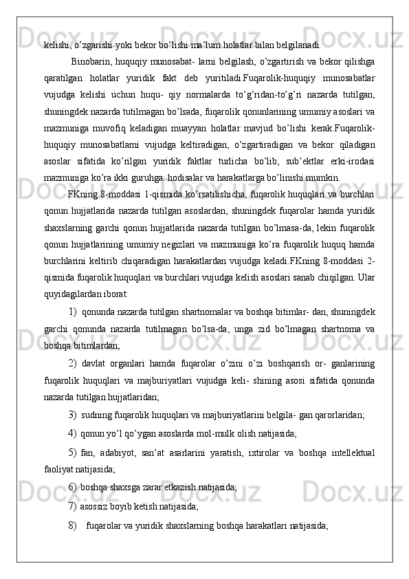 kelishi, o’zgarishi yoki bekor bo’lishi ma’lum holatlar bilan belgilanadi.
  Binobarin, huquqiy munosabat- larni belgilash, o’zgartirish va bekor qilishga
qaratilgan   holatlar   yuridik   fakt   deb   yuritiladi.Fuqarolik-huquqiy   munosabatlar
vujudga   kelishi   uchun   huqu-   qiy   normalarda   to’g’ridan-to’g’ri   nazarda   tutilgan,
shuningdek nazarda tutilmagan bo’lsada, fuqarolik qonunlarining umumiy asoslari va
mazmuniga   muvofiq   keladigan   muayyan   holatlar   mavjud   bo’lishi   kerak. Fuqarolik-
huquqiy   munosabatlarni   vujudga   keltiradigan,   o’zgartiradigan   va   bekor   qiladigan
asoslar   sifatida   ko’rilgan   yuridik   faktlar   turlicha   bo’lib,   sub’ektlar   erki-irodasi
mazmuniga ko’ra ikki guruhga: hodisalar va harakatlarga bo’linishi mumkin.
FKning 8-moddasi 1-qismida ko’rsatilishicha, fuqarolik huquqlari va burchlari
qonun   hujjatlarida   nazarda   tutilgan   asoslardan,   shuningdek   fuqarolar   hamda   yuridik
shaxslarning  garchi  qonun hujjatlarida nazarda tutilgan bo’lmasa-da, lekin fuqarolik
qonun hujjatlarining umumiy negizlari  va mazmuniga ko’ra  fuqarolik huquq hamda
burchlarini   keltirib  chiqaradigan   harakatlardan  vujudga   keladi.FKning  8-moddasi   2-
qismida fuqarolik huquqlari va burchlari vujudga kelish asoslari sanab chiqilgan. Ular
quyidagilardan  iborat:
1) qonunda nazarda tutilgan shartnomalar va boshqa bitimlar- dan, shuningdek
garchi   qonunda   nazarda   tutilmagan   bo’lsa-da,   unga   zid   bo’lmagan   shartnoma   va
boshqa bitimlardan;
2) davlat   organlari   hamda   fuqarolar   o’zini   o’zi   boshqarish   or-   ganlarining
fuqarolik   huquqlari   va   majburiyatlari   vujudga   keli-   shining   asosi   sifatida   qonunda
nazarda tutilgan hujjatlaridan;
3) sudning fuqarolik huquqlari va majburiyatlarini belgila- gan qarorlaridan;
4) qonun   yo’l qo’ygan asoslarda mol-mulk olish  natijasida;
5) fan,   adabiyot,   san’at   asarlarini   yaratish,   ixtirolar   va   boshqa   intellektual
faoliyat natijasida;
6) boshqa shaxsga zarar etkazish  natijasida;
7) asossiz boyib ketish   natijasida;
8) fuqarolar va yuridik shaxslarning boshqa harakatlari  natijasida; 