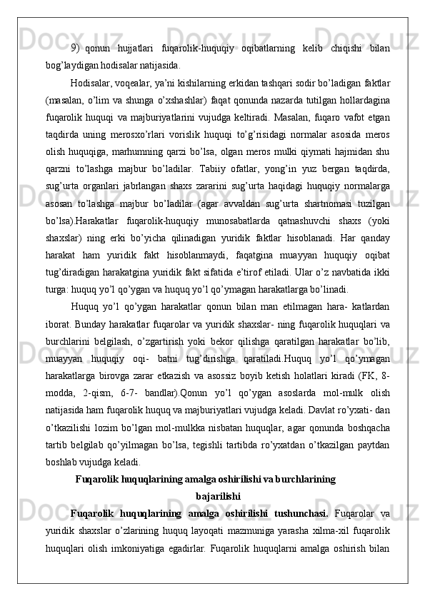 9) qonun   hujjatlari   fuqarolik-huquqiy   oqibatlarning   kelib   chiqishi   bilan
bog’laydigan hodisalar natijasida.
Hodisalar, voqealar, ya’ni kishilarning erkidan tashqari sodir bo’ladigan   faktlar
(masalan,   o’lim   va   shunga   o’xshashlar)   faqat   qonunda nazarda tutilgan hollardagina
fuqarolik   huquqi   va   majburiyatlarini   vujudga   keltiradi.   Masalan,   fuqaro   vafot   etgan
taqdirda   uning   merosxo’rlari   vorislik   huquqi   to’g’risidagi   normalar   asosida   meros
olish  huquqiga, marhumning qarzi   bo’lsa,  olgan  meros  mulki   qiymati  hajmidan  shu
qarzni   to’lashga   majbur   bo’ladilar.   Tabiiy   ofatlar,   yong’in   yuz   bergan   taqdirda,
sug’urta   organlari   jabrlangan   shaxs   zararini   sug’urta   haqidagi   huquqiy   normalarga
asosan   to’lashga   majbur   bo’ladilar   (agar   avvaldan   sug’urta   shartnomasi   tuzilgan
bo’lsa).Harakatlar   fuqarolik-huquqiy   munosabatlarda   qatnashuvchi   shaxs   (yoki
shaxslar)   ning   erki   bo’yicha   qilinadigan   yuridik   faktlar   hisoblanadi.   Har   qanday
harakat   ham   yuridik   fakt   hisoblanmaydi,   faqatgina   muayyan   huquqiy   oqibat
tug’diradigan harakatgina yuridik fakt sifatida e’tirof etiladi. Ular o’z navbatida ikki
turga: huquq yo’l qo’ygan va huquq yo’l qo’ymagan harakatlarga bo’linadi.
Huquq   yo’l   qo’ygan   harakatlar   qonun   bilan   man   etilmagan   hara-   katlardan
iborat. Bunday harakatlar fuqarolar va yuridik shaxslar-  ning fuqarolik huquqlari  va
burchlarini   belgilash,   o’zgartirish   yoki   bekor   qilishga   qaratilgan   harakatlar   bo’lib,
muayyan   huquqiy   oqi-   batni   tug’dirishga   qaratiladi.Huquq   yo’l   qo’ymagan
harakatlarga   birovga   zarar   etkazish   va   asossiz   boyib   ketish   holatlari   kiradi   (FK,   8-
modda,   2-qism,   6-7-   bandlar). Qonun   yo’l   qo’ygan   asoslarda   mol-mulk   olish
natijasida ham fuqarolik huquq va majburiyatlari vujudga keladi. Davlat ro’yxati- dan
o’tkazilishi   lozim   bo’lgan   mol-mulkka   nisbatan   huquqlar,   agar   qonunda   boshqacha
tartib   belgilab   qo’yilmagan   bo’lsa,   tegishli   tartibda   ro’yxatdan   o’tkazilgan   paytdan
boshlab vujudga keladi.
Fuqarolik   huquqlarining   amalga   oshirilishi va burchlarining
bajarilishi
Fuqarolik   huquqlarining   amalga   oshirilishi   tushunchasi.   Fuqarolar   va
yuridik   shaxslar   o’zlarining   huquq   layoqati   mazmuniga   yarasha   xilma-xil   fuqarolik
huquqlari   olish   imkoniyatiga   egadirlar.   Fuqarolik   huquqlarni   amalga   oshirish   bilan 