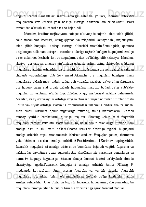 bog’liq   barcha   masalalar   ularni   amalga   oshirish   yo’llari,   doirasi   sub’ektiv
huquqlardan   voz   kechish   yoki   boshqa   shaxsga   o’tkazish   kabilar   vakolatli   shaxs
tomonidan o’z xohish-irodasi asosida bajariladi.
Masalan, kreditor majburiyatni nafaqat o’z vaqtida bajarili- shini talab qilishi,
balki   undan   voz   kechishi,   uning   qiymati   va   miqdorini   kamaytirishi,   majburiyatni
talab   qilish   huquqini   boshqa   shaxsga   o’tkazishi   mumkin.Shuningdek,   qonunda
belgilangan hollardan tashqari, shaxslar o’zlariga tegishli bo’lgan huquqlarni amalga
oshirishdan voz kechish- lari bu huquqlarni bekor bo’lishiga olib kelmaydi. Masalan,
aktsiya- dor jamiyat umumiy yig’ilishida qatnashmasligi, uning aktsiyador sifatidagi
huquqlarini amalga oshirishlariga to’sqinlik qilmaydi hamda uni aktsiyadorlar safidan
chiqarib   yuborilishiga   olib   kel-   maydi. Aksincha   o’z   huquqlari   buzilgan   shaxs
huquqlarini   tiklash   maq-   sadida   sudga   uch   yilgacha   sababsiz   da’vo   bilan   chiqmasa,
o’z   huquq-   larini   sud   orqali   tiklash   huquqidan   mahrum   bo’ladi.Ba’zi   sub’ektiv
huquqlar   bir   vaqtning   o’zida   fuqarolik-huqu-   qiy   majburiyat   sifatida   baholanadi.
Masalan, vasiy o’z vasiyligi ostidagi voyaga etmagan fuqaro nomidan bitimlar tuzishi
uchun   va-   siylik   ostidagi   shaxsning   bu   xususidagi   talabining   bildirilishi-   ni   kutishi
shart   emas.   Aksincha   qonun-hujjatlariga   muvofiq,   uning   manfaatlarini   ko’zlab
bunday   yuridik   harakatlarni   qilishga   maj- bur.   Shuning   uchun   ba’zi   fuqarolik
huquqlari   nafaqat   vakolatli   shaxs   xohishiga,   balki   qonun   talablariga   muvofiq   ham
amalga   oshi-   rilishi   lozim   bo’ladi.Odatda   shaxslar   o’zlariga   tegishli   huquqlarni
amalga   oshirish   orqali   munosabatda   ishtirok   etadilar.   Huquqlar   qonun,   shartnoma
yoki   bitimlar   asosida   amalga   oshiriladi.Prezidentimiz   I.Karimov   uqtirganidek,
fuqarolik   huquqlari-   ni   amalga   oshirish   va   burchlarni   bajarish   vaqtida   fuqarolar   va
tashkilotlar   davlatimiz   bozor   iqtisodiyotini   shakllantirish   sharoitida   qonunlarga   va
normativ   huquqiy   hujjatlarga   nisbatan   chuqur   hurmat   hissini   tarbiyalash   alohida
ahamiyatga   egadir.Fuqarolik   huquqlarini   amalga   oshirish   tartibi   FKning   9-
moddasida   ko’rsatilgan.   Unga   asosan   fuqarolar   va   yuridik   shaxslar   fuqarolik
huquqlarini   o’z   erklari   bilan,   o’z   manfaatlarini   ko’zlab   qo’lga   kiritadilar   hamda
amalga   oshiradilar.   Ular   o’zlariga   tegishli   fuqarolik   huquqlarini,   shu   jumladan,   bu
huquqlarni himoya qilish huquqini ham o’z xohishlariga qarab tasarruf etadilar. 