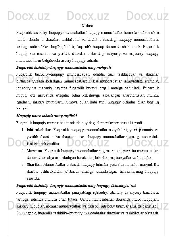 Xulosa
Fuqarolik   tashkiliy – huquqiy   munosabatlar   huquqiy   munosabatlar   tizimida   muhim   o ‘ rin
tutadi ,   chunki   u   shaxslar ,   tashkilotlar   va   davlat   o ‘ rtasidagi   huquqiy   munosabatlarni
tartibga   solish   bilan   bog ‘ liq   bo ‘ lib ,   fuqarolik   huquqi   doirasida   shakllanadi .   Fuqarolik
huquqi   esa   insonlar   va   yuridik   shaxslar   o ‘ rtasidagi   ixtiyoriy   va   majburiy   huquqiy
munosabatlarni   belgilovchi   asosiy   huquqiy   sohadir .
Fuqarolik tashkiliy–huquqiy munosabatlarning mohiyati
Fuqarolik   tashkiliy – huquqiy   munosabatlar ,   odatda ,   turli   tashkilotlar   va   shaxslar
o ‘ rtasida   yuzaga   keladigan   munosabatlardir .   Bu   munosabatlar   jamiyatdagi   ijtimoiy ,
iqtisodiy   va   madaniy   hayotda   fuqarolik   huquqi   orqali   amalga   oshiriladi .   Fuqarolik
huquqi   o ‘ z   navbatida   o ‘ zgalar   bilan   kelishuvga   asoslangan   shartnomalar ,   mulkni
egallash ,   shaxsiy   huquqlarni   himoya   qilish   kabi   turli   huquqiy   bitimlar   bilan   bog ‘ liq
bo ‘ ladi .
Huquqiy munosabatlarning tuzilishi
Fuqarolik huquqiy munosabatlar odatda quyidagi elementlardan tashkil topadi:
1. Ishtirokchilar :   Fuqarolik   huquqiy   munosabatlar   subyektlari,   ya'ni   jismoniy   va
yuridik   shaxslar.   Bu   shaxslar   o‘zaro   huquqiy   munosabatlarni   amalga   oshirishda
faol ishtirok etadilar.
2. Mazmun : Fuqarolik huquqiy munosabatlarning mazmuni, ya'ni bu munosabatlar
doirasida amalga oshiriladigan harakatlar, bitimlar, majburiyatlar va huquqlar.
3. Shartlar : Munosabatlar o‘rtasida huquqiy bitimlar yoki shartnomalar mavjud. Bu
shartlar   ishtirokchilar   o‘rtasida   amalga   oshiriladigan   harakatlarning   huquqiy
asosidir.
Fuqarolik tashkiliy–huquqiy munosabatlarning huquqiy tizimdagi o‘rni
Fuqarolik   huquqiy   munosabatlar   jamiyatdagi   iqtisodiy ,   ijtimoiy   va   siyosiy   tizimlarni
tartibga   solishda   muhim   o ‘ rin   tutadi .   Ushbu   munosabatlar   doirasida   mulk   huquqlari ,
shaxsiy   huquqlar ,  mehnat   munosabatlari   va   turli   xil   iqtisodiy   bitimlar   amalga   oshiriladi .
Shuningdek ,  fuqarolik   tashkiliy – huquqiy   munosabatlar   shaxslar   va   tashkilotlar   o ‘ rtasida 